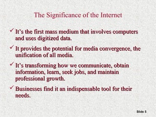 Slide 5
The Significance of the Internet
 It’s the first mass medium that involves computersIt’s the first mass medium that involves computers
and uses digitized data.and uses digitized data.
 It provides the potential for media convergence, theIt provides the potential for media convergence, the
unification of all media.unification of all media.
 It’s transforming how we communicate, obtainIt’s transforming how we communicate, obtain
information, learn, seek jobs, and maintaininformation, learn, seek jobs, and maintain
professional growth.professional growth.
 Businesses find it an indispensable tool for theirBusinesses find it an indispensable tool for their
needs.needs.
 