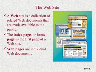 Slide 8
The Web Site
A Web site is a collection of
related Web documents that
are made available to the
public.
The index page, or home
page, is the first page of a
Web site.
Web pages are individual
Web documents.
 