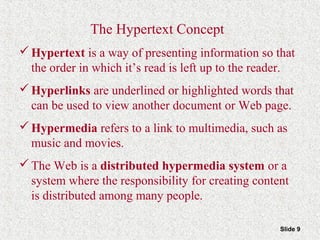 Slide 9
The Hypertext Concept
Hypertext is a way of presenting information so that
the order in which it’s read is left up to the reader.
Hyperlinks are underlined or highlighted words that
can be used to view another document or Web page.
Hypermedia refers to a link to multimedia, such as
music and movies.
The Web is a distributed hypermedia system or a
system where the responsibility for creating content
is distributed among many people.
 