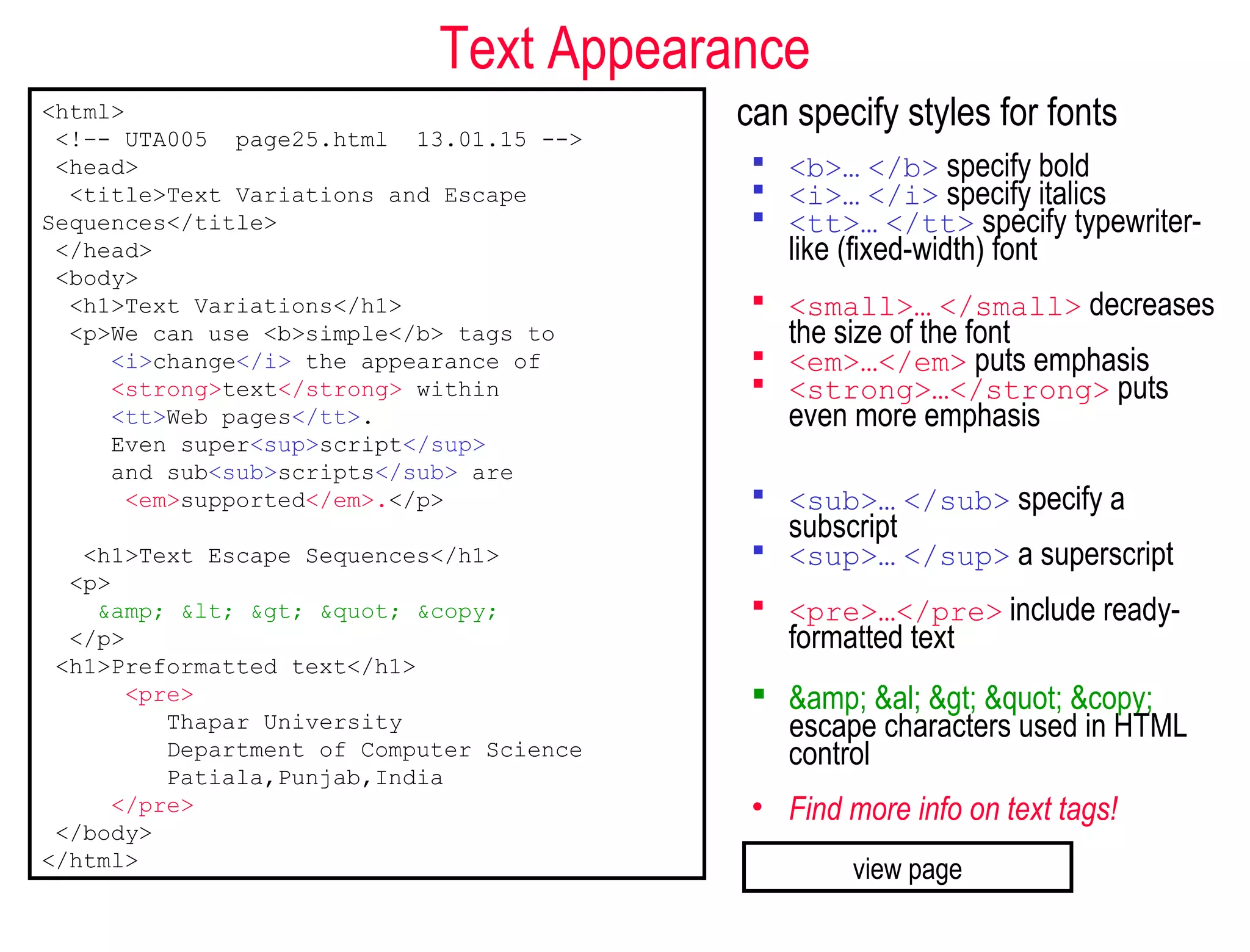 Text Appearance
can specify styles for fonts
 <b>… </b> specify bold
 <i>… </i> specify italics
 <tt>… </tt> specify typewriter-
like (fixed-width) font
 <small>… </small> decreases
the size of the font
 <em>…</em> puts emphasis
 <strong>…</strong> puts
even more emphasis
 <sub>… </sub> specify a
subscript
 <sup>… </sup> a superscript
 <pre>…</pre> include ready-
formatted text
 &amp; &al; > " &copy;
escape characters used in HTML
control
• Find more info on text tags!
<html>
<!–- UTA005 page25.html 13.01.15 -->
<head>
<title>Text Variations and Escape
Sequences</title>
</head>
<body>
<h1>Text Variations</h1>
<p>We can use <b>simple</b> tags to
<i>change</i> the appearance of
<strong>text</strong> within
<tt>Web pages</tt>.
Even super<sup>script</sup>
and sub<sub>scripts</sub> are
<em>supported</em>.</p>
<h1>Text Escape Sequences</h1>
<p>
&amp; < > " &copy;
</p>
<h1>Preformatted text</h1>
<pre>
Thapar University
Department of Computer Science
Patiala,Punjab,India
</pre>
</body>
</html>
view page
 