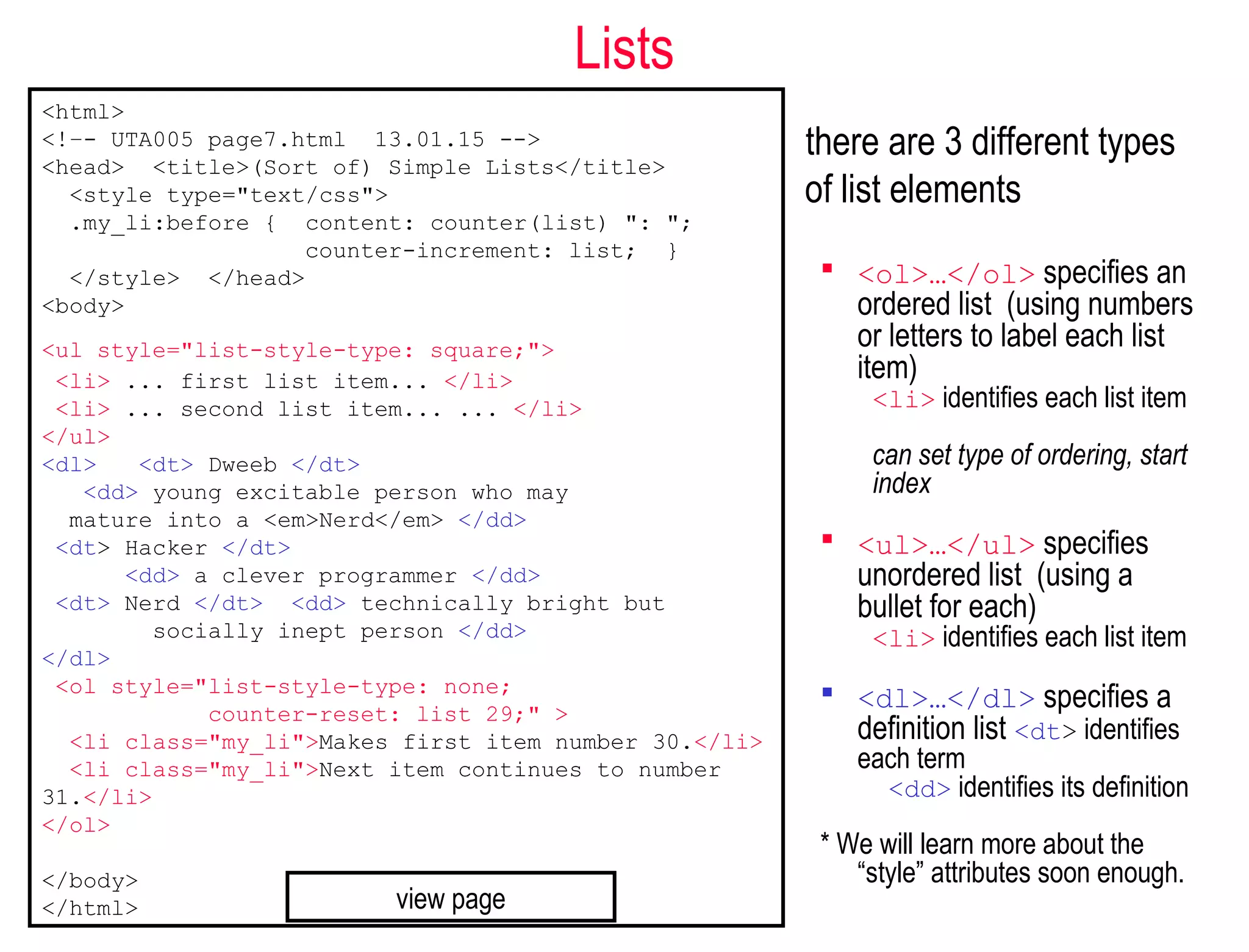 Lists
there are 3 different types
of list elements
 <ol>…</ol> specifies an
ordered list (using numbers
or letters to label each list
item)
<li> identifies each list item
can set type of ordering, start
index
 <ul>…</ul> specifies
unordered list (using a
bullet for each)
<li> identifies each list item
 <dl>…</dl> specifies a
definition list <dt> identifies
each term
<dd> identifies its definition
* We will learn more about the
“style” attributes soon enough.
<html>
<!–- UTA005 page7.html 13.01.15 -->
<head> <title>(Sort of) Simple Lists</title>
<style type="text/css">
.my_li:before { content: counter(list) ": ";
counter-increment: list; }
</style> </head>
<body>
<ul style="list-style-type: square;">
<li> ... first list item... </li>
<li> ... second list item... ... </li>
</ul>
<dl> <dt> Dweeb </dt>
<dd> young excitable person who may
mature into a <em>Nerd</em> </dd>
<dt> Hacker </dt>
<dd> a clever programmer </dd>
<dt> Nerd </dt> <dd> technically bright but
socially inept person </dd>
</dl>
<ol style="list-style-type: none;
counter-reset: list 29;" >
<li class="my_li">Makes first item number 30.</li>
<li class="my_li">Next item continues to number
31.</li>
</ol>
</body>
</html> view page
 