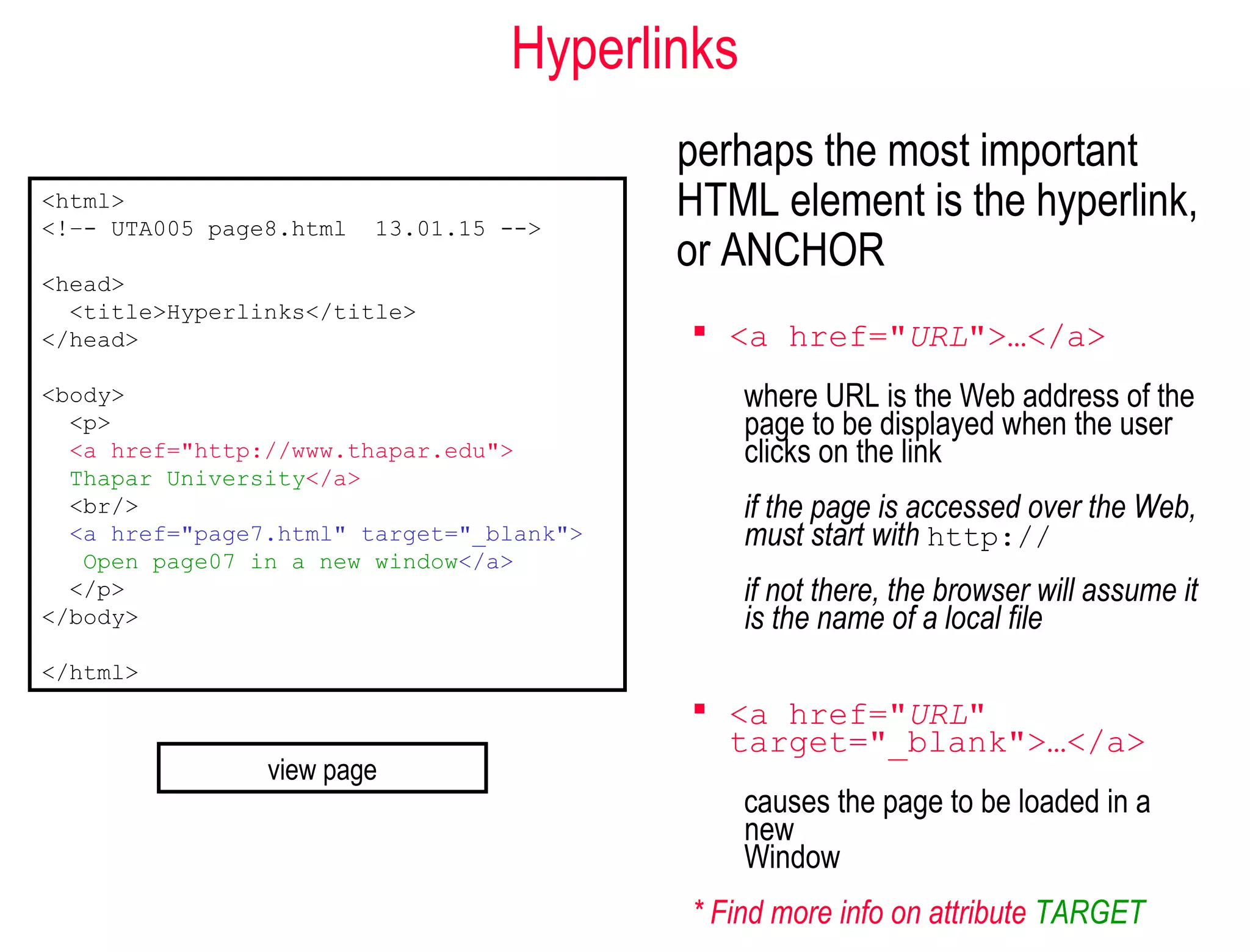 Hyperlinks
perhaps the most important
HTML element is the hyperlink,
or ANCHOR
 <a href="URL">…</a>
where URL is the Web address of the
page to be displayed when the user
clicks on the link
if the page is accessed over the Web,
must start with http://
if not there, the browser will assume it
is the name of a local file
 <a href="URL"
target="_blank">…</a>
causes the page to be loaded in a
new
Window
* Find more info on attribute TARGET
<html>
<!–- UTA005 page8.html 13.01.15 -->
<head>
<title>Hyperlinks</title>
</head>
<body>
<p>
<a href="http://www.thapar.edu">
Thapar University</a>
<br/>
<a href="page7.html" target="_blank">
Open page07 in a new window</a>
</p>
</body>
</html>
view page
 
