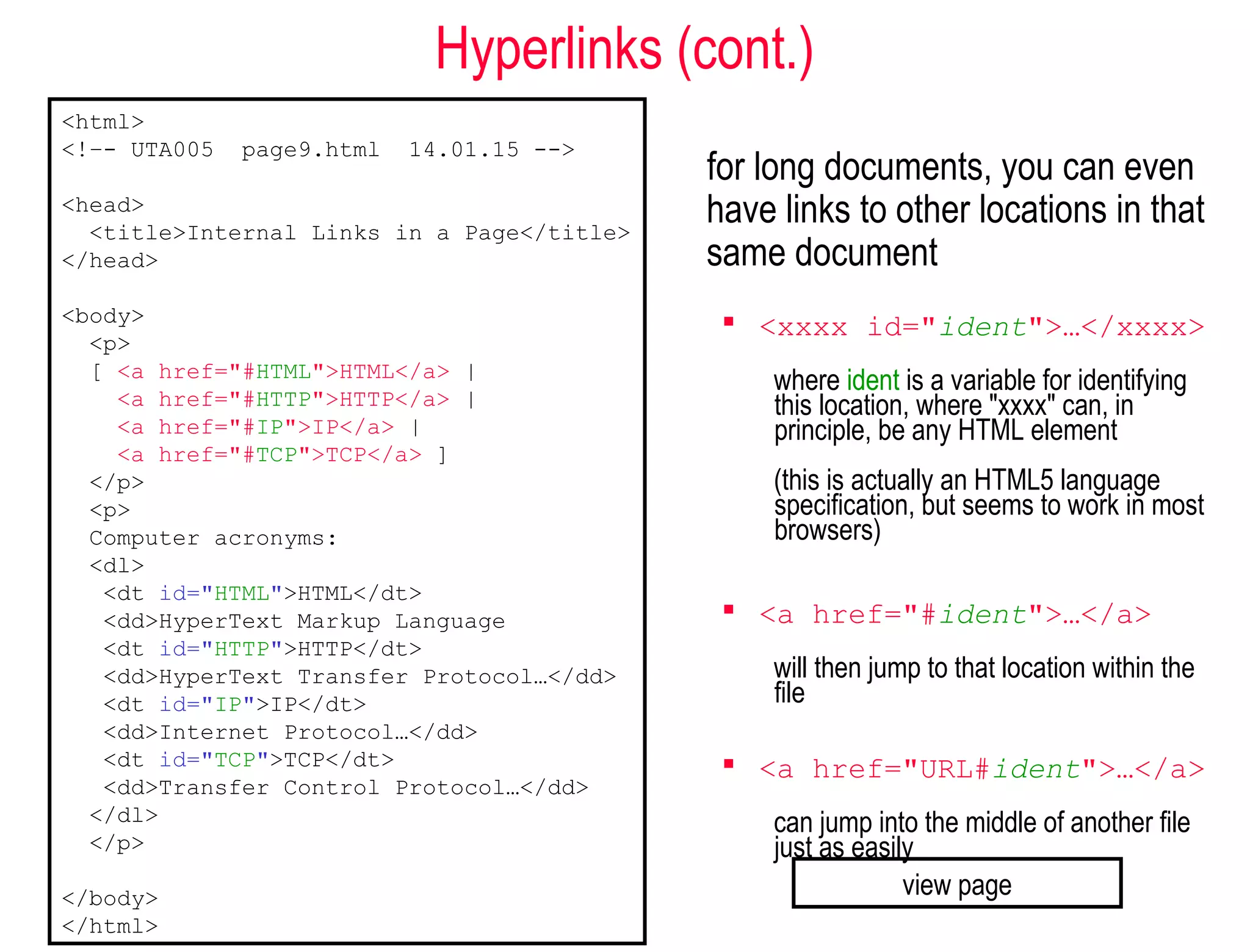 Hyperlinks (cont.)
for long documents, you can even
have links to other locations in that
same document
 <xxxx id="ident">…</xxxx>
where ident is a variable for identifying
this location, where "xxxx" can, in
principle, be any HTML element
(this is actually an HTML5 language
specification, but seems to work in most
browsers)
 <a href="#ident">…</a>
will then jump to that location within the
file
 <a href="URL#ident">…</a>
can jump into the middle of another file
just as easily
<html>
<!–- UTA005 page9.html 14.01.15 -->
<head>
<title>Internal Links in a Page</title>
</head>
<body>
<p>
[ <a href="#HTML">HTML</a> |
<a href="#HTTP">HTTP</a> |
<a href="#IP">IP</a> |
<a href="#TCP">TCP</a> ]
</p>
<p>
Computer acronyms:
<dl>
<dt id="HTML">HTML</dt>
<dd>HyperText Markup Language
<dt id="HTTP">HTTP</dt>
<dd>HyperText Transfer Protocol…</dd>
<dt id="IP">IP</dt>
<dd>Internet Protocol…</dd>
<dt id="TCP">TCP</dt>
<dd>Transfer Control Protocol…</dd>
</dl>
</p>
</body>
</html>
view page
 