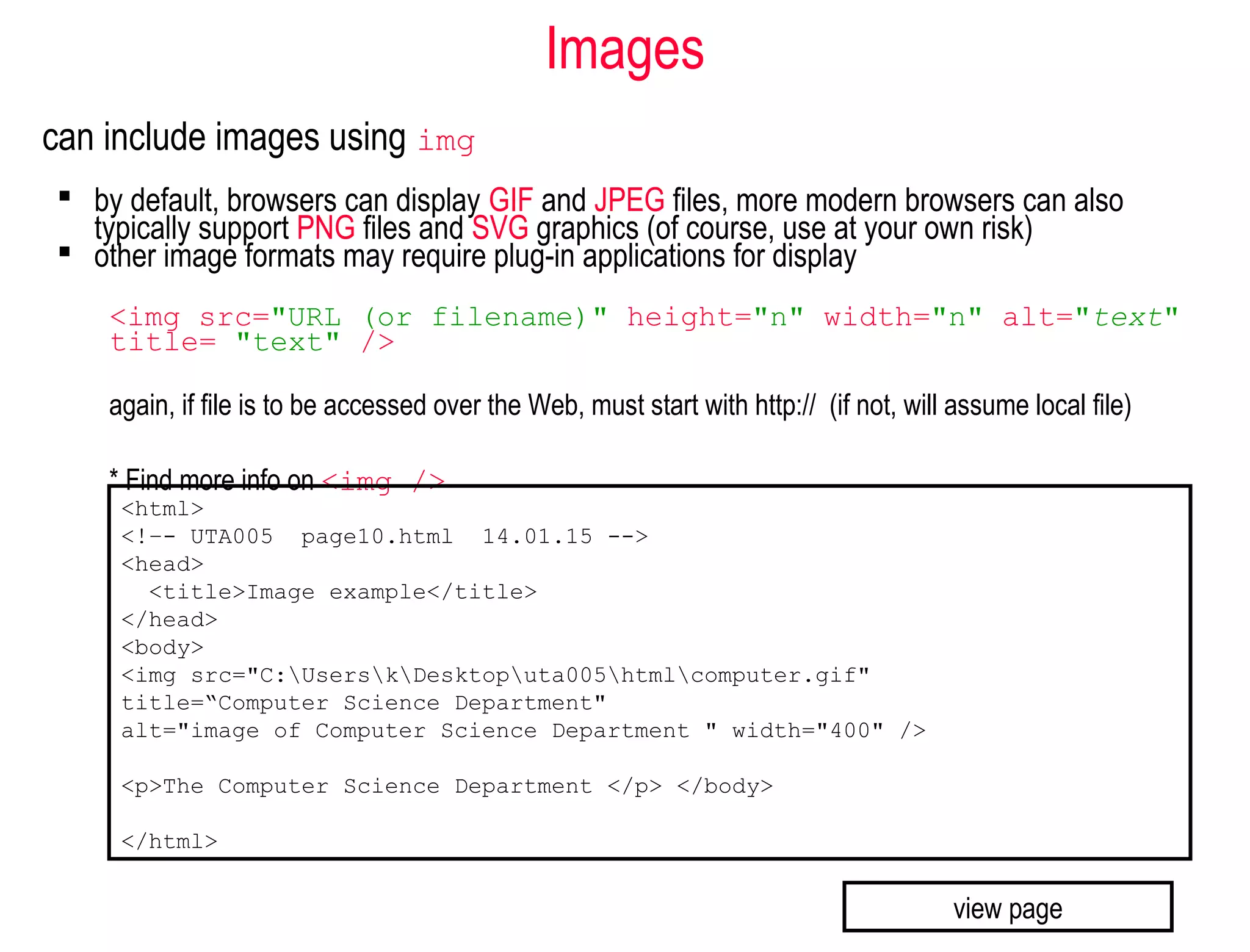Images
can include images using img
 by default, browsers can display GIF and JPEG files, more modern browsers can also
typically support PNG files and SVG graphics (of course, use at your own risk)
 other image formats may require plug-in applications for display
<img src="URL (or filename)" height="n" width="n" alt="text"
title= "text" />
again, if file is to be accessed over the Web, must start with http:// (if not, will assume local file)
* Find more info on <img />
<html>
<!–- UTA005 page10.html 14.01.15 -->
<head>
<title>Image example</title>
</head>
<body>
<img src="C:UserskDesktoputa005htmlcomputer.gif"
title=“Computer Science Department"
alt="image of Computer Science Department " width="400" />
<p>The Computer Science Department </p> </body>
</html>
view page
 