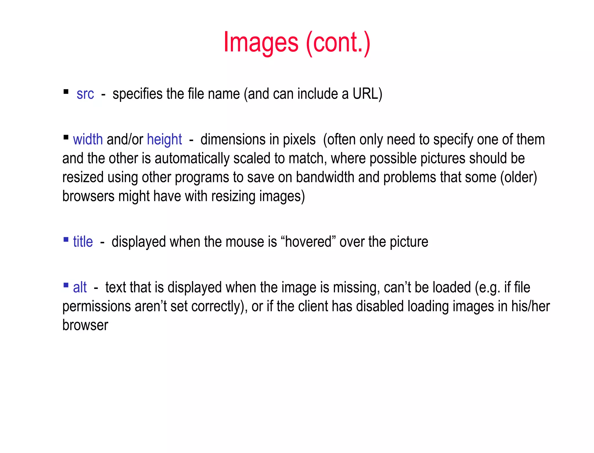  src - specifies the file name (and can include a URL)
 width and/or height - dimensions in pixels (often only need to specify one of them
and the other is automatically scaled to match, where possible pictures should be
resized using other programs to save on bandwidth and problems that some (older)
browsers might have with resizing images)
 title - displayed when the mouse is “hovered” over the picture
 alt - text that is displayed when the image is missing, can’t be loaded (e.g. if file
permissions aren’t set correctly), or if the client has disabled loading images in his/her
browser
Images (cont.)
 