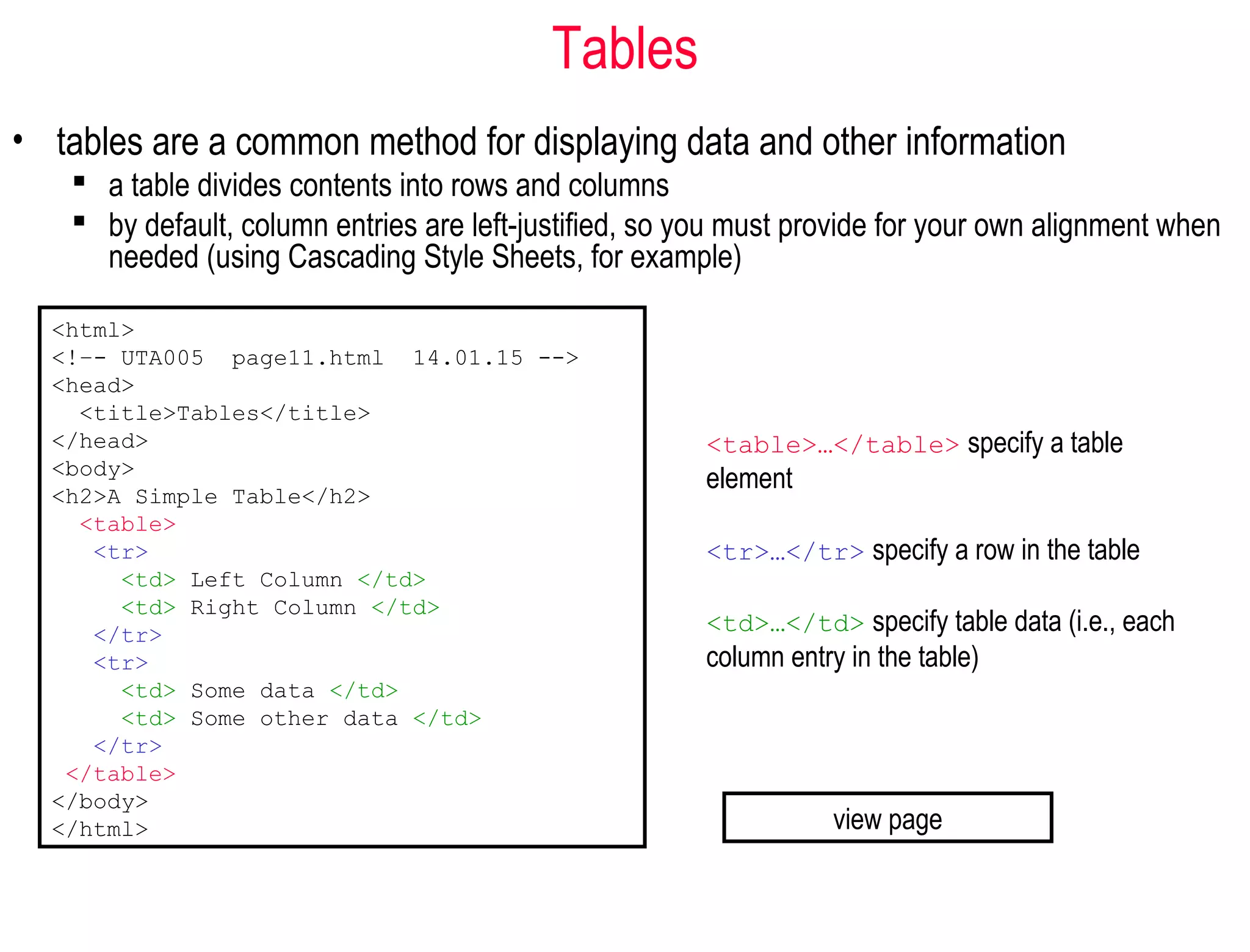 Tables
• tables are a common method for displaying data and other information
 a table divides contents into rows and columns
 by default, column entries are left-justified, so you must provide for your own alignment when
needed (using Cascading Style Sheets, for example)
<html>
<!–- UTA005 page11.html 14.01.15 -->
<head>
<title>Tables</title>
</head>
<body>
<h2>A Simple Table</h2>
<table>
<tr>
<td> Left Column </td>
<td> Right Column </td>
</tr>
<tr>
<td> Some data </td>
<td> Some other data </td>
</tr>
</table>
</body>
</html>
<table>…</table> specify a table
element
<tr>…</tr> specify a row in the table
<td>…</td> specify table data (i.e., each
column entry in the table)
view page
 