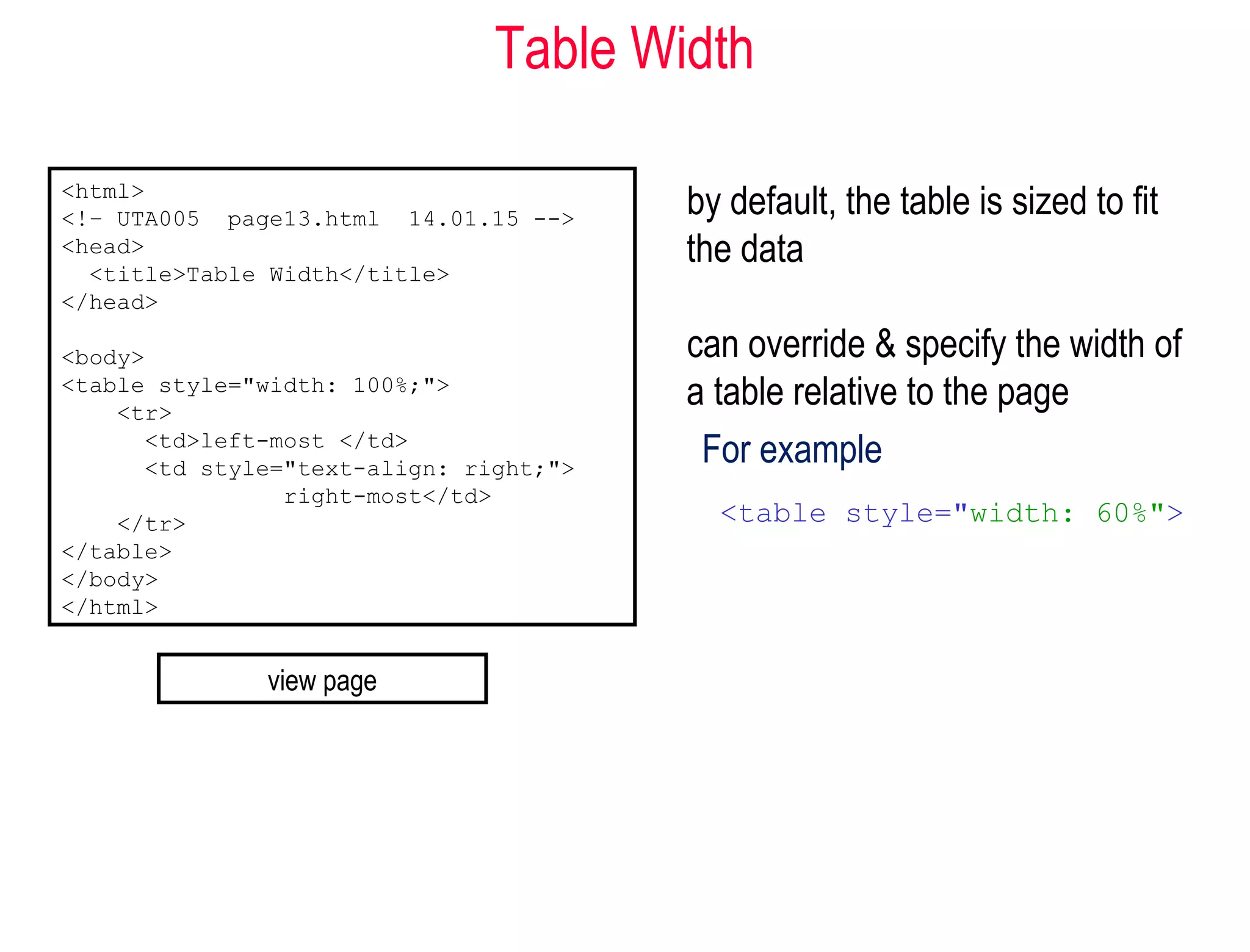 Table Width
by default, the table is sized to fit
the data
can override & specify the width of
a table relative to the page
For example
<table style="width: 60%">
<html>
<!– UTA005 page13.html 14.01.15 -->
<head>
<title>Table Width</title>
</head>
<body>
<table style="width: 100%;">
<tr>
<td>left-most </td>
<td style="text-align: right;">
right-most</td>
</tr>
</table>
</body>
</html>
view page
 