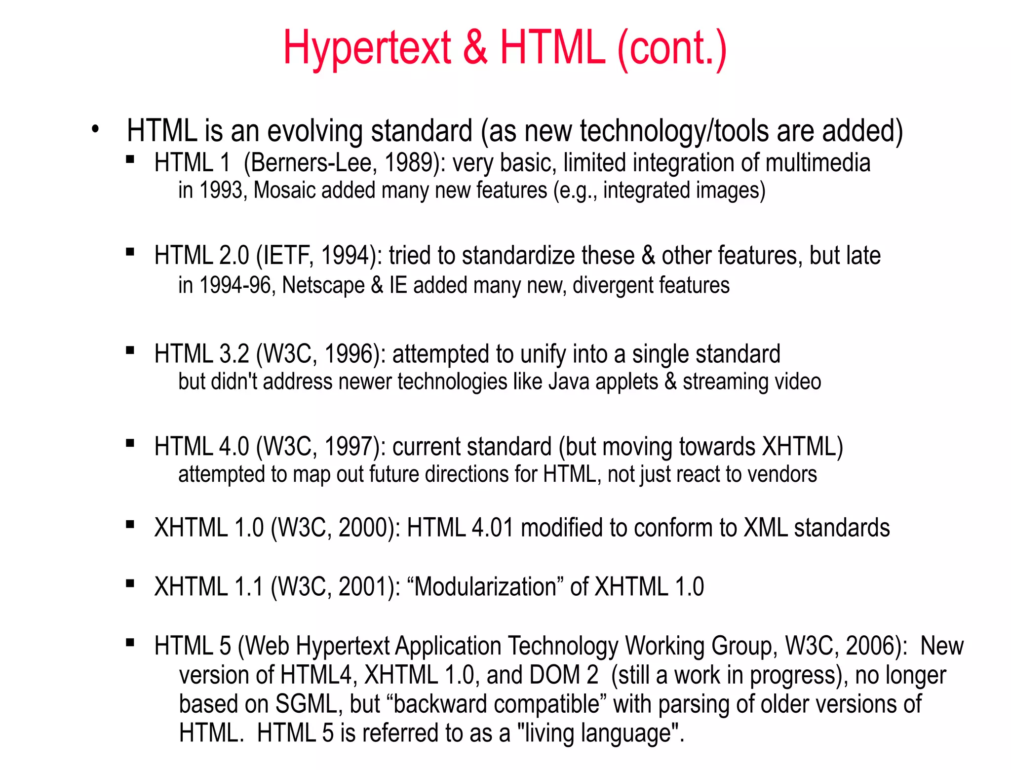 Hypertext & HTML (cont.)
• HTML is an evolving standard (as new technology/tools are added)
 HTML 1 (Berners-Lee, 1989): very basic, limited integration of multimedia
in 1993, Mosaic added many new features (e.g., integrated images)
 HTML 2.0 (IETF, 1994): tried to standardize these & other features, but late
in 1994-96, Netscape & IE added many new, divergent features
 HTML 3.2 (W3C, 1996): attempted to unify into a single standard
but didn't address newer technologies like Java applets & streaming video
 HTML 4.0 (W3C, 1997): current standard (but moving towards XHTML)
attempted to map out future directions for HTML, not just react to vendors
 XHTML 1.0 (W3C, 2000): HTML 4.01 modified to conform to XML standards
 XHTML 1.1 (W3C, 2001): “Modularization” of XHTML 1.0
 HTML 5 (Web Hypertext Application Technology Working Group, W3C, 2006): New
version of HTML4, XHTML 1.0, and DOM 2 (still a work in progress), no longer
based on SGML, but “backward compatible” with parsing of older versions of
HTML. HTML 5 is referred to as a "living language".
 