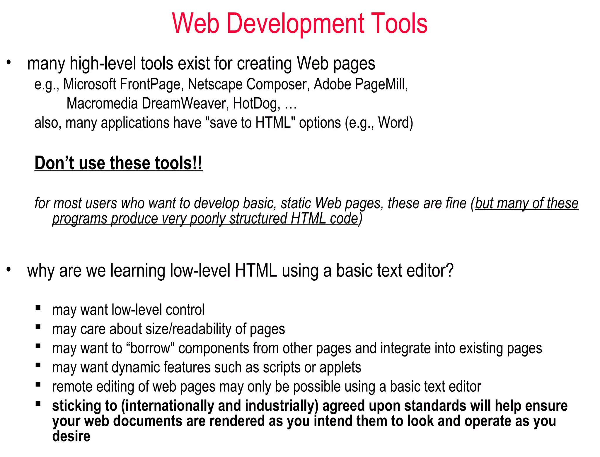 Web Development Tools
• many high-level tools exist for creating Web pages
e.g., Microsoft FrontPage, Netscape Composer, Adobe PageMill,
Macromedia DreamWeaver, HotDog, …
also, many applications have "save to HTML" options (e.g., Word)
Don’t use these tools!!
for most users who want to develop basic, static Web pages, these are fine (but many of these
programs produce very poorly structured HTML code)
 may want low-level control
 may care about size/readability of pages
 may want to “borrow" components from other pages and integrate into existing pages
 may want dynamic features such as scripts or applets
 remote editing of web pages may only be possible using a basic text editor
 sticking to (internationally and industrially) agreed upon standards will help ensure
your web documents are rendered as you intend them to look and operate as you
desire
• why are we learning low-level HTML using a basic text editor?
 