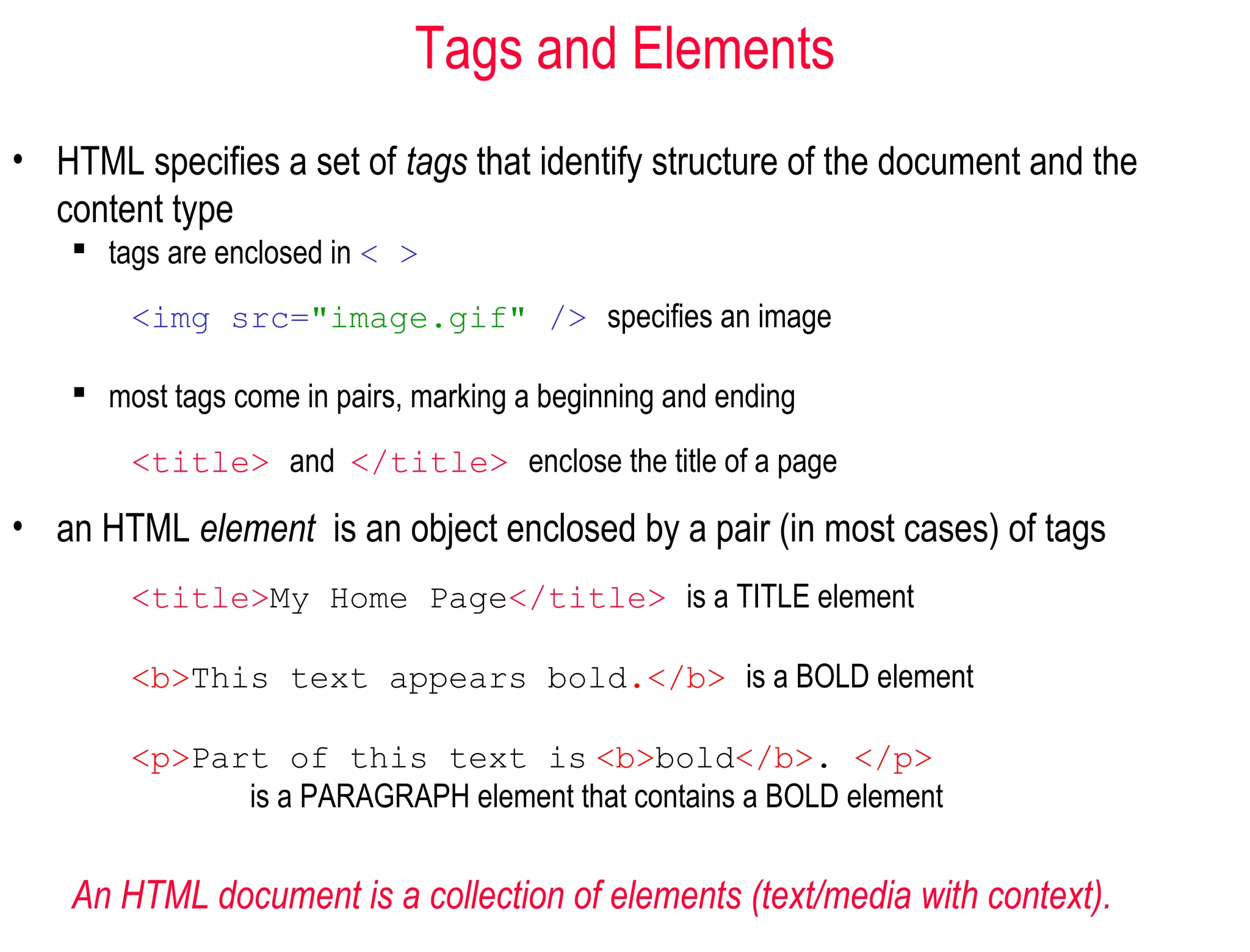 Tags and Elements
• HTML specifies a set of tags that identify structure of the document and the
content type
 tags are enclosed in < >
<img src="image.gif" /> specifies an image
 most tags come in pairs, marking a beginning and ending
<title> and </title> enclose the title of a page
• an HTML element is an object enclosed by a pair (in most cases) of tags
<title>My Home Page</title> is a TITLE element
<b>This text appears bold.</b> is a BOLD element
<p>Part of this text is <b>bold</b>. </p>
is a PARAGRAPH element that contains a BOLD element
An HTML document is a collection of elements (text/media with context).
 