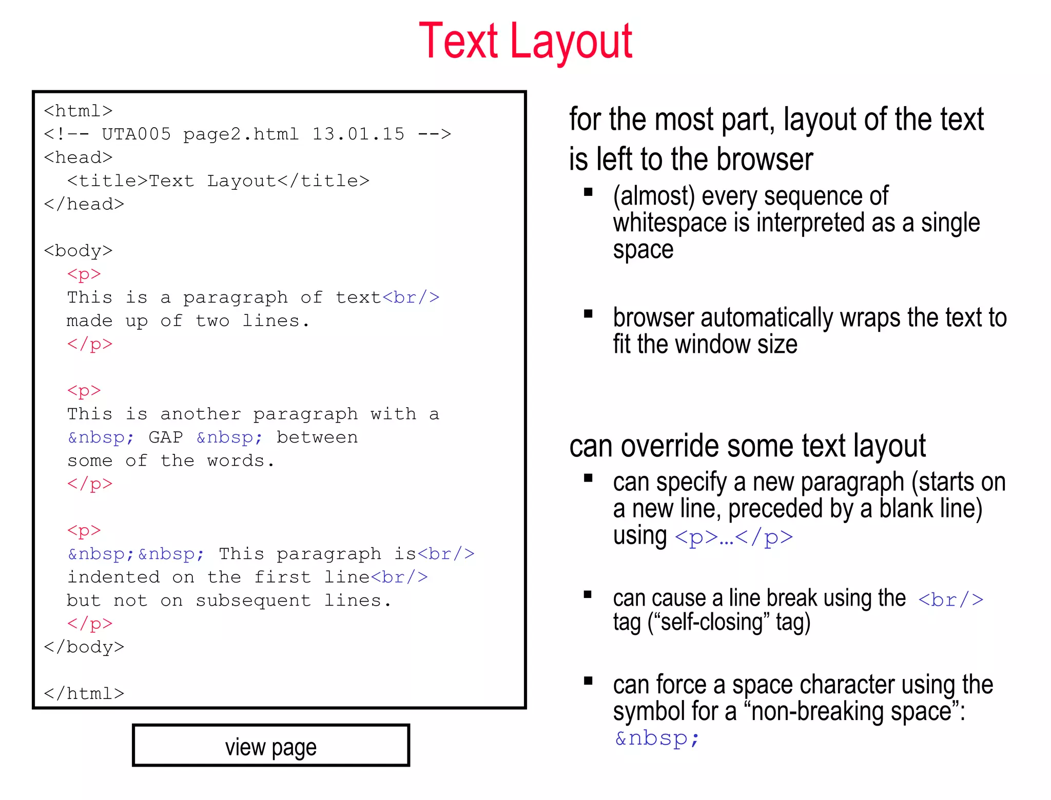 Text Layout
for the most part, layout of the text
is left to the browser
 (almost) every sequence of
whitespace is interpreted as a single
space
 browser automatically wraps the text to
fit the window size
can override some text layout
 can specify a new paragraph (starts on
a new line, preceded by a blank line)
using <p>…</p>
 can cause a line break using the <br/>
tag (“self-closing” tag)
 can force a space character using the
symbol for a “non-breaking space”:
&nbsp;
<html>
<!–- UTA005 page2.html 13.01.15 -->
<head>
<title>Text Layout</title>
</head>
<body>
<p>
This is a paragraph of text<br/>
made up of two lines.
</p>
<p>
This is another paragraph with a
&nbsp; GAP &nbsp; between
some of the words.
</p>
<p>
&nbsp;&nbsp; This paragraph is<br/>
indented on the first line<br/>
but not on subsequent lines.
</p>
</body>
</html>
view page
 