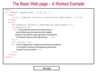 The Basic Web page – A Worked Example
<html>
<!–- UTA005 page22.html 13.01.15 -->
<head>
<title> Computer Science & Engineering Department </title>
</head>
<body>
<h1>Computer Science & Engineering Department</h1>
<h2>Mission</h2>
<p> To provide the state of art infrastructure
and professional environment that enables
students and staff to make significant contribution
in Computer Science and Engineering. </p>
<hr/>
<h2> Vision </h2>
<p> To be recognized as a leader committed to excellence
in Computer Science and Engineering education,
research and innovation.</p>
<hr/>
</body>
</html>
view page
 