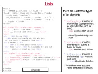 Lists
there are 3 different types
of list elements
 <ol>…</ol> specifies an
ordered list (using numbers
or letters to label each list
item)
<li> identifies each list item
can set type of ordering, start
index
 <ul>…</ul> specifies
unordered list (using a
bullet for each)
<li> identifies each list item
 <dl>…</dl> specifies a
definition list <dt> identifies
each term
<dd> identifies its definition
* We will learn more about the
“style” attributes soon enough.
<html>
<!–- UTA005 page7.html 13.01.15 -->
<head> <title>(Sort of) Simple Lists</title>
<style type="text/css">
.my_li:before { content: counter(list) ": ";
counter-increment: list; }
</style> </head>
<body>
<ul style="list-style-type: square;">
<li> ... first list item... </li>
<li> ... second list item... ... </li>
</ul>
<dl> <dt> Dweeb </dt>
<dd> young excitable person who may
mature into a <em>Nerd</em> </dd>
<dt> Hacker </dt>
<dd> a clever programmer </dd>
<dt> Nerd </dt> <dd> technically bright but
socially inept person </dd>
</dl>
<ol style="list-style-type: none;
counter-reset: list 29;" >
<li class="my_li">Makes first item number 30.</li>
<li class="my_li">Next item continues to number
31.</li>
</ol>
</body>
</html> view page
 