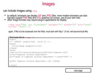 Images
can include images using img
 by default, browsers can display GIF and JPEG files, more modern browsers can also
typically support PNG files and SVG graphics (of course, use at your own risk)
 other image formats may require plug-in applications for display
<img src="URL (or filename)" height="n" width="n" alt="text"
title= "text" />
again, if file is to be accessed over the Web, must start with http:// (if not, will assume local file)
* Find more info on <img />
<html>
<!–- UTA005 page10.html 14.01.15 -->
<head>
<title>Image example</title>
</head>
<body>
<img src="C:UserskDesktoputa005htmlcomputer.gif"
title=“Computer Science Department"
alt="image of Computer Science Department " width="400" />
<p>The Computer Science Department </p> </body>
</html>
view page
 