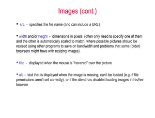  src - specifies the file name (and can include a URL)
 width and/or height - dimensions in pixels (often only need to specify one of them
and the other is automatically scaled to match, where possible pictures should be
resized using other programs to save on bandwidth and problems that some (older)
browsers might have with resizing images)
 title - displayed when the mouse is “hovered” over the picture
 alt - text that is displayed when the image is missing, can’t be loaded (e.g. if file
permissions aren’t set correctly), or if the client has disabled loading images in his/her
browser
Images (cont.)
 