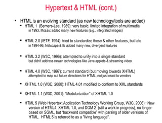 Hypertext & HTML (cont.)
• HTML is an evolving standard (as new technology/tools are added)
 HTML 1 (Berners-Lee, 1989): very basic, limited integration of multimedia
in 1993, Mosaic added many new features (e.g., integrated images)
 HTML 2.0 (IETF, 1994): tried to standardize these & other features, but late
in 1994-96, Netscape & IE added many new, divergent features
 HTML 3.2 (W3C, 1996): attempted to unify into a single standard
but didn't address newer technologies like Java applets & streaming video
 HTML 4.0 (W3C, 1997): current standard (but moving towards XHTML)
attempted to map out future directions for HTML, not just react to vendors
 XHTML 1.0 (W3C, 2000): HTML 4.01 modified to conform to XML standards
 XHTML 1.1 (W3C, 2001): “Modularization” of XHTML 1.0
 HTML 5 (Web Hypertext Application Technology Working Group, W3C, 2006): New
version of HTML4, XHTML 1.0, and DOM 2 (still a work in progress), no longer
based on SGML, but “backward compatible” with parsing of older versions of
HTML. HTML 5 is referred to as a "living language".
 