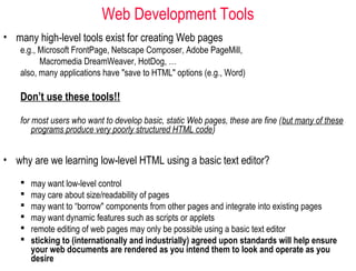 Web Development Tools
• many high-level tools exist for creating Web pages
e.g., Microsoft FrontPage, Netscape Composer, Adobe PageMill,
Macromedia DreamWeaver, HotDog, …
also, many applications have "save to HTML" options (e.g., Word)
Don’t use these tools!!
for most users who want to develop basic, static Web pages, these are fine (but many of these
programs produce very poorly structured HTML code)
 may want low-level control
 may care about size/readability of pages
 may want to “borrow" components from other pages and integrate into existing pages
 may want dynamic features such as scripts or applets
 remote editing of web pages may only be possible using a basic text editor
 sticking to (internationally and industrially) agreed upon standards will help ensure
your web documents are rendered as you intend them to look and operate as you
desire
• why are we learning low-level HTML using a basic text editor?
 