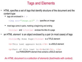 Tags and Elements
• HTML specifies a set of tags that identify structure of the document and the
content type
 tags are enclosed in < >
<img src="image.gif" /> specifies an image
 most tags come in pairs, marking a beginning and ending
<title> and </title> enclose the title of a page
• an HTML element is an object enclosed by a pair (in most cases) of tags
<title>My Home Page</title> is a TITLE element
<b>This text appears bold.</b> is a BOLD element
<p>Part of this text is <b>bold</b>. </p>
is a PARAGRAPH element that contains a BOLD element
An HTML document is a collection of elements (text/media with context).
 