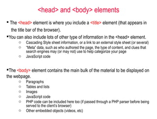  The <head> element is where you include a <title> element (that appears in
the title bar of the browser).
You can also include lots of other type of information in the <head> element.
o Cascading Style sheet information, or a link to an external style sheet (or several)
o “Meta” data, such as who authored the page, the type of content, and clues that
search engines may (or may not) use to help categorize your page
o JavaScript code
The <body> element contains the main bulk of the material to be displayed on
the webpage.
o Paragraphs
o Tables and lists
o Images
o JavaScript code
o PHP code can be included here too (if passed through a PHP parser before being
served to the client’s browser)
o Other embedded objects (videos, etc)
<head> and <body> elements
 