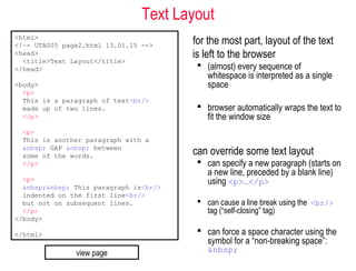 Text Layout
for the most part, layout of the text
is left to the browser
 (almost) every sequence of
whitespace is interpreted as a single
space
 browser automatically wraps the text to
fit the window size
can override some text layout
 can specify a new paragraph (starts on
a new line, preceded by a blank line)
using <p>…</p>
 can cause a line break using the <br/>
tag (“self-closing” tag)
 can force a space character using the
symbol for a “non-breaking space”:
&nbsp;
<html>
<!–- UTA005 page2.html 13.01.15 -->
<head>
<title>Text Layout</title>
</head>
<body>
<p>
This is a paragraph of text<br/>
made up of two lines.
</p>
<p>
This is another paragraph with a
&nbsp; GAP &nbsp; between
some of the words.
</p>
<p>
&nbsp;&nbsp; This paragraph is<br/>
indented on the first line<br/>
but not on subsequent lines.
</p>
</body>
</html>
view page
 