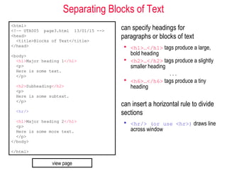 Separating Blocks of Text
can specify headings for
paragraphs or blocks of text
 <h1>…</h1> tags produce a large,
bold heading
 <h2>…</h2> tags produce a slightly
smaller heading
. . .
 <h6>…</h6> tags produce a tiny
heading
can insert a horizontal rule to divide
sections
 <hr/> (or use <hr>) draws line
across window
<html>
<!–- UTA005 page3.html 13/01/15 -->
<head>
<title>Blocks of Text</title>
</head>
<body>
<h1>Major heading 1</h1>
<p>
Here is some text.
</p>
<h2>Subheading</h2>
<p>
Here is some subtext.
</p>
<hr/>
<h1>Major heading 2</h1>
<p>
Here is some more text.
</p>
</body>
</html>
view page
 