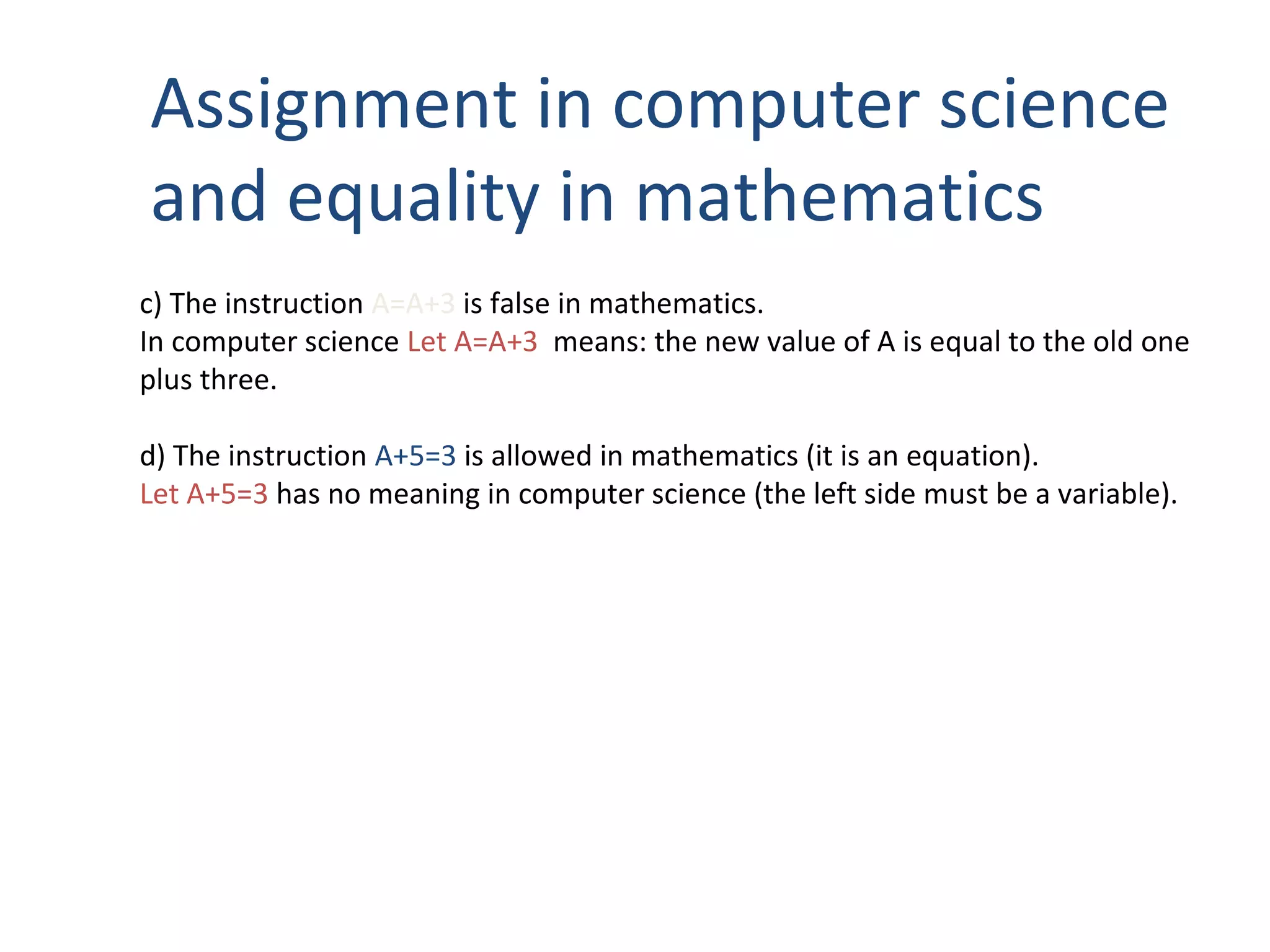 Assignment in computer science
and equality in mathematics
c) The instruction A=A+3 is false in mathematics.
In computer science Let A=A+3 means: the new value of A is equal to the old one
plus three.
d) The instruction A+5=3 is allowed in mathematics (it is an equation).
Let A+5=3 has no meaning in computer science (the left side must be a variable).
 