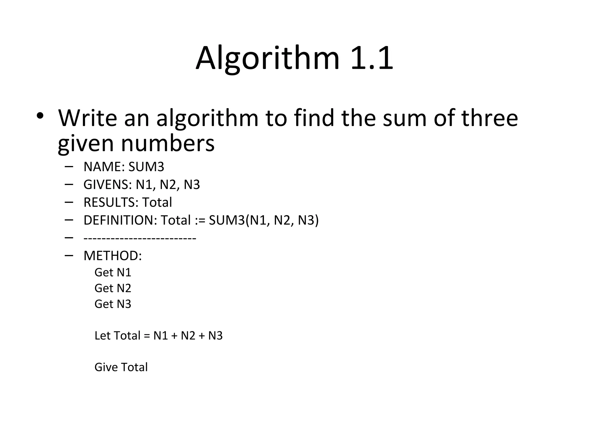 Algorithm 1.1
• Write an algorithm to find the sum of three
given numbers
– NAME: SUM3
– GIVENS: N1, N2, N3
– RESULTS: Total
– DEFINITION: Total := SUM3(N1, N2, N3)
– -------------------------
– METHOD:
Get N1
Get N2
Get N3
Let Total = N1 + N2 + N3
Give Total
 