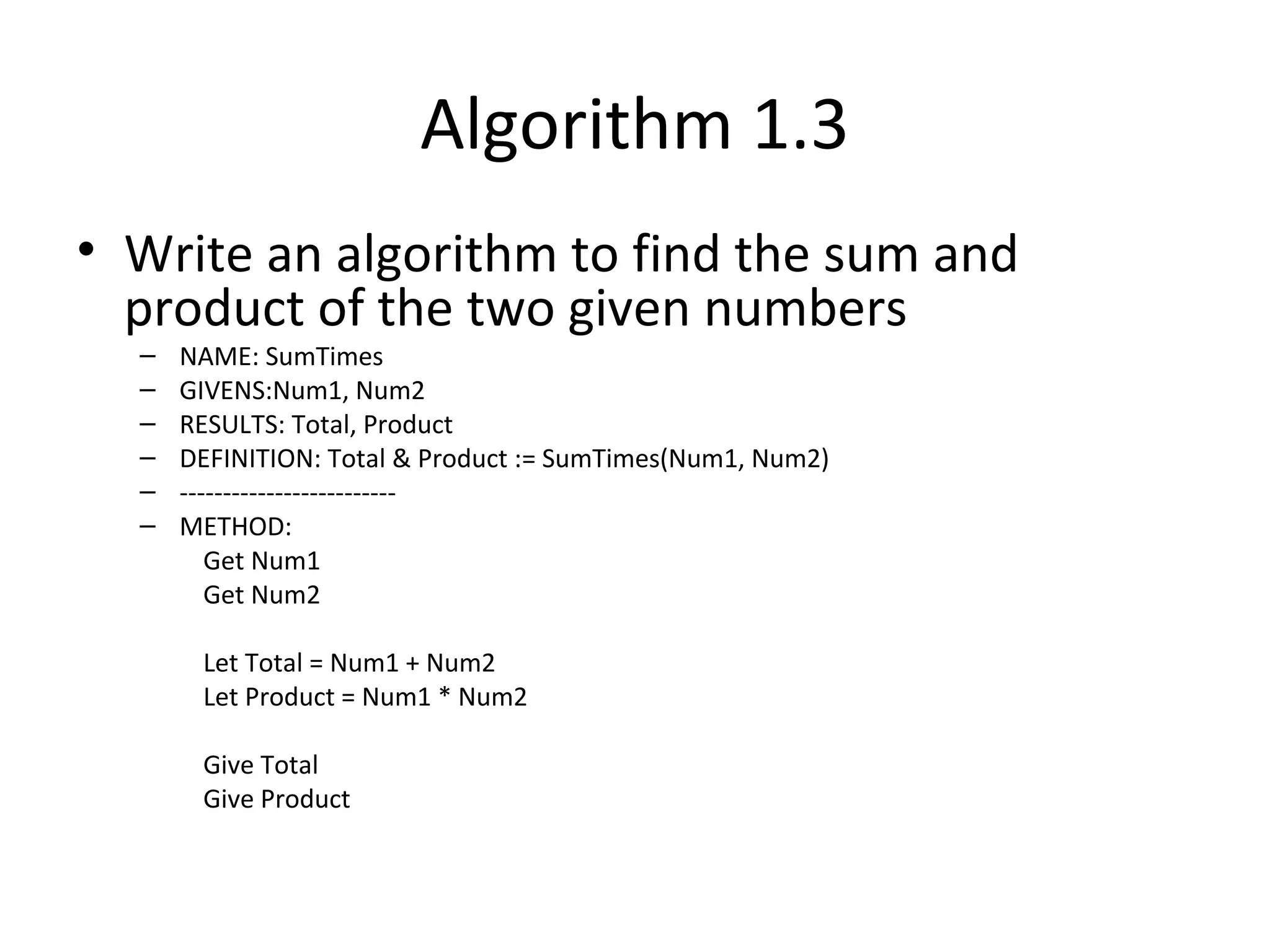 Algorithm 1.3
• Write an algorithm to find the sum and
product of the two given numbers
– NAME: SumTimes
– GIVENS:Num1, Num2
– RESULTS: Total, Product
– DEFINITION: Total & Product := SumTimes(Num1, Num2)
– -------------------------
– METHOD:
Get Num1
Get Num2
Let Total = Num1 + Num2
Let Product = Num1 * Num2
Give Total
Give Product
 