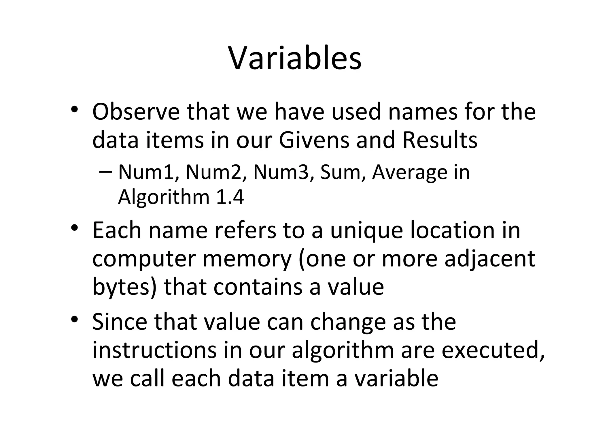 Variables
• Observe that we have used names for the
data items in our Givens and Results
– Num1, Num2, Num3, Sum, Average in
Algorithm 1.4
• Each name refers to a unique location in
computer memory (one or more adjacent
bytes) that contains a value
• Since that value can change as the
instructions in our algorithm are executed,
we call each data item a variable
 