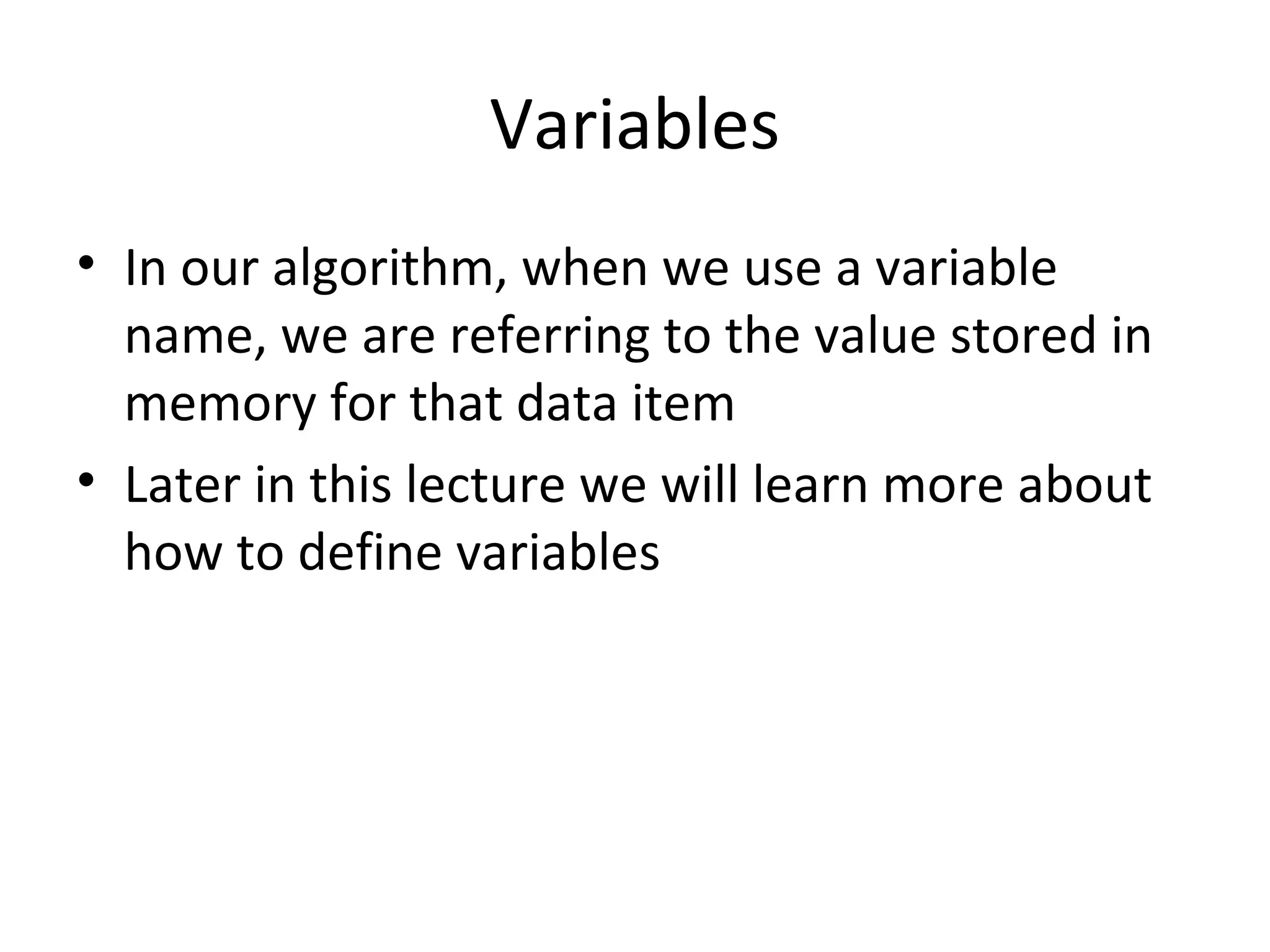 Variables
• In our algorithm, when we use a variable
name, we are referring to the value stored in
memory for that data item
• Later in this lecture we will learn more about
how to define variables
 