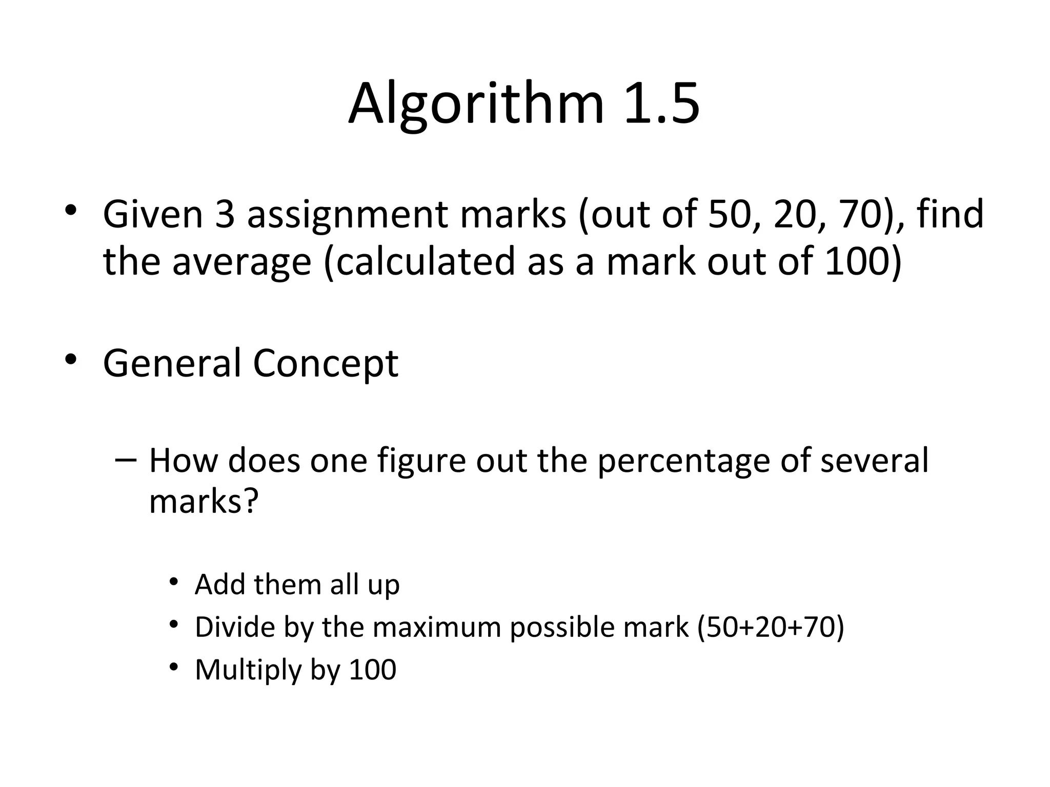 Algorithm 1.5
• Given 3 assignment marks (out of 50, 20, 70), find
the average (calculated as a mark out of 100)
• General Concept
– How does one figure out the percentage of several
marks?
• Add them all up
• Divide by the maximum possible mark (50+20+70)
• Multiply by 100
 