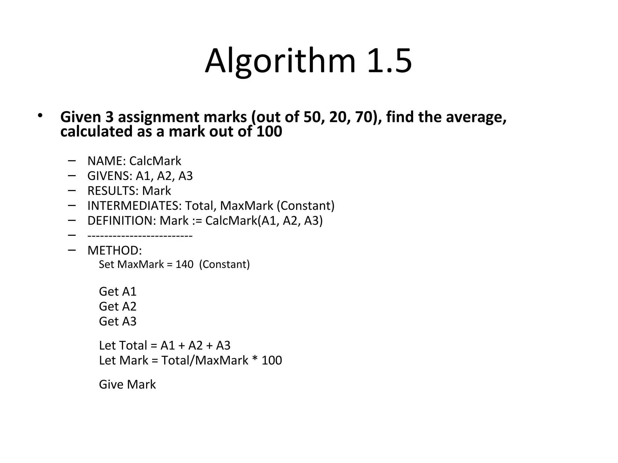 Algorithm 1.5
• Given 3 assignment marks (out of 50, 20, 70), find the average,
calculated as a mark out of 100
– NAME: CalcMark
– GIVENS: A1, A2, A3
– RESULTS: Mark
– INTERMEDIATES: Total, MaxMark (Constant)
– DEFINITION: Mark := CalcMark(A1, A2, A3)
– -------------------------
– METHOD:
Set MaxMark = 140 (Constant)
Get A1
Get A2
Get A3
Let Total = A1 + A2 + A3
Let Mark = Total/MaxMark * 100
Give Mark
 