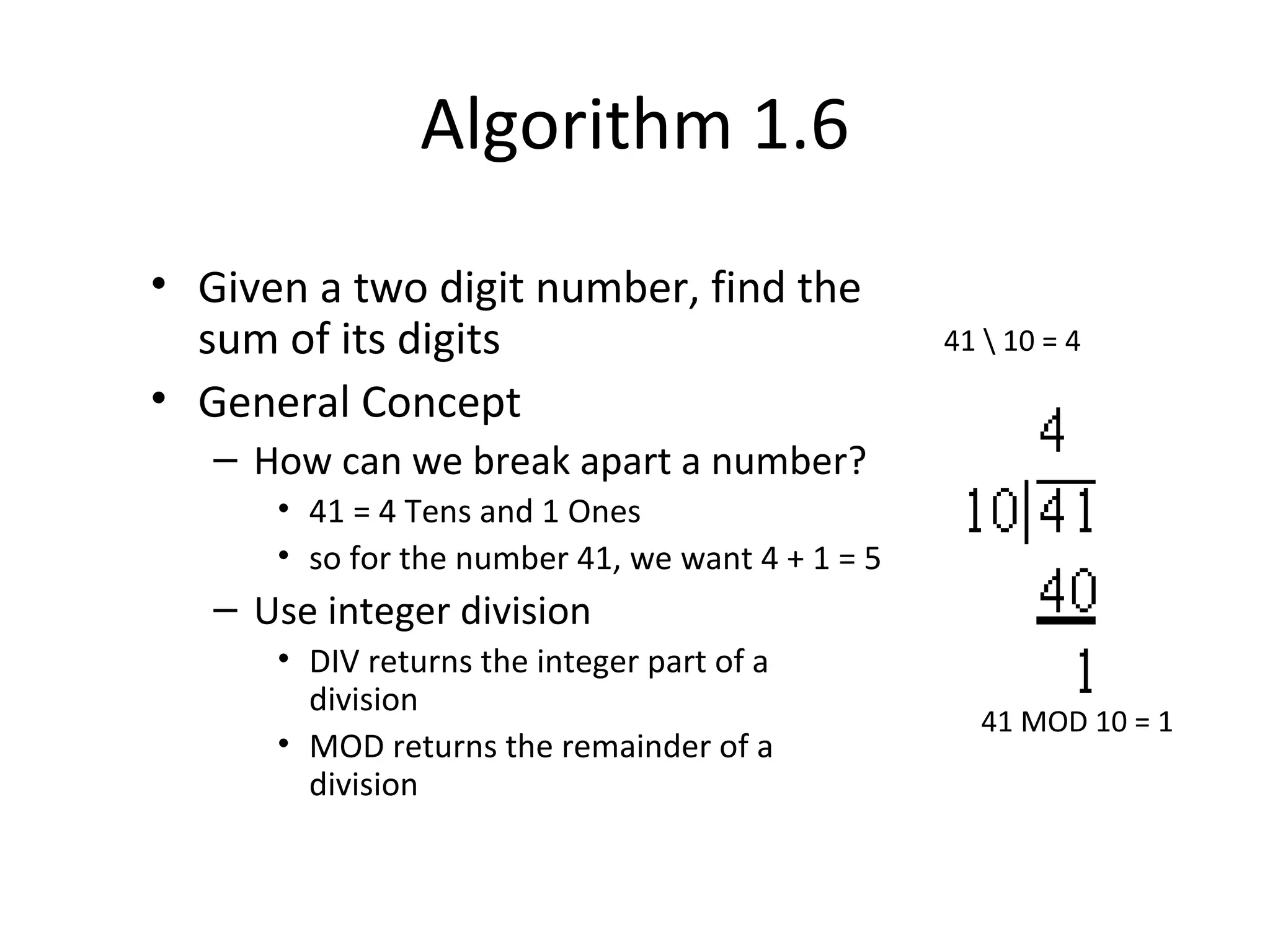 Algorithm 1.6
• Given a two digit number, find the
sum of its digits
• General Concept
– How can we break apart a number?
• 41 = 4 Tens and 1 Ones
• so for the number 41, we want 4 + 1 = 5
– Use integer division
• DIV returns the integer part of a
division
• MOD returns the remainder of a
division
41  10 = 4
41 MOD 10 = 1
 