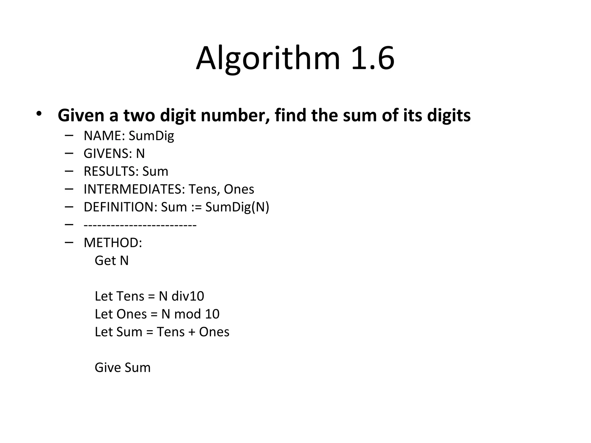 Algorithm 1.6
• Given a two digit number, find the sum of its digits
– NAME: SumDig
– GIVENS: N
– RESULTS: Sum
– INTERMEDIATES: Tens, Ones
– DEFINITION: Sum := SumDig(N)
– -------------------------
– METHOD:
Get N
Let Tens = N div10
Let Ones = N mod 10
Let Sum = Tens + Ones
Give Sum
 