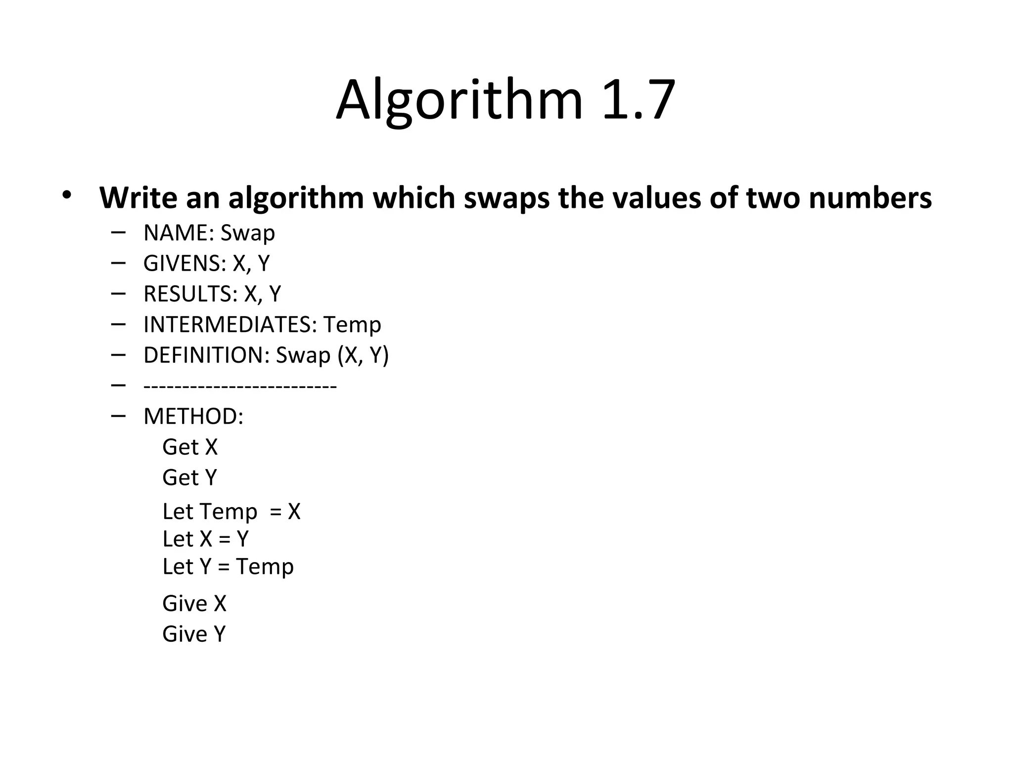 Algorithm 1.7
• Write an algorithm which swaps the values of two numbers
– NAME: Swap
– GIVENS: X, Y
– RESULTS: X, Y
– INTERMEDIATES: Temp
– DEFINITION: Swap (X, Y)
– -------------------------
– METHOD:
Get X
Get Y
Let Temp = X
Let X = Y
Let Y = Temp
Give X
Give Y
 