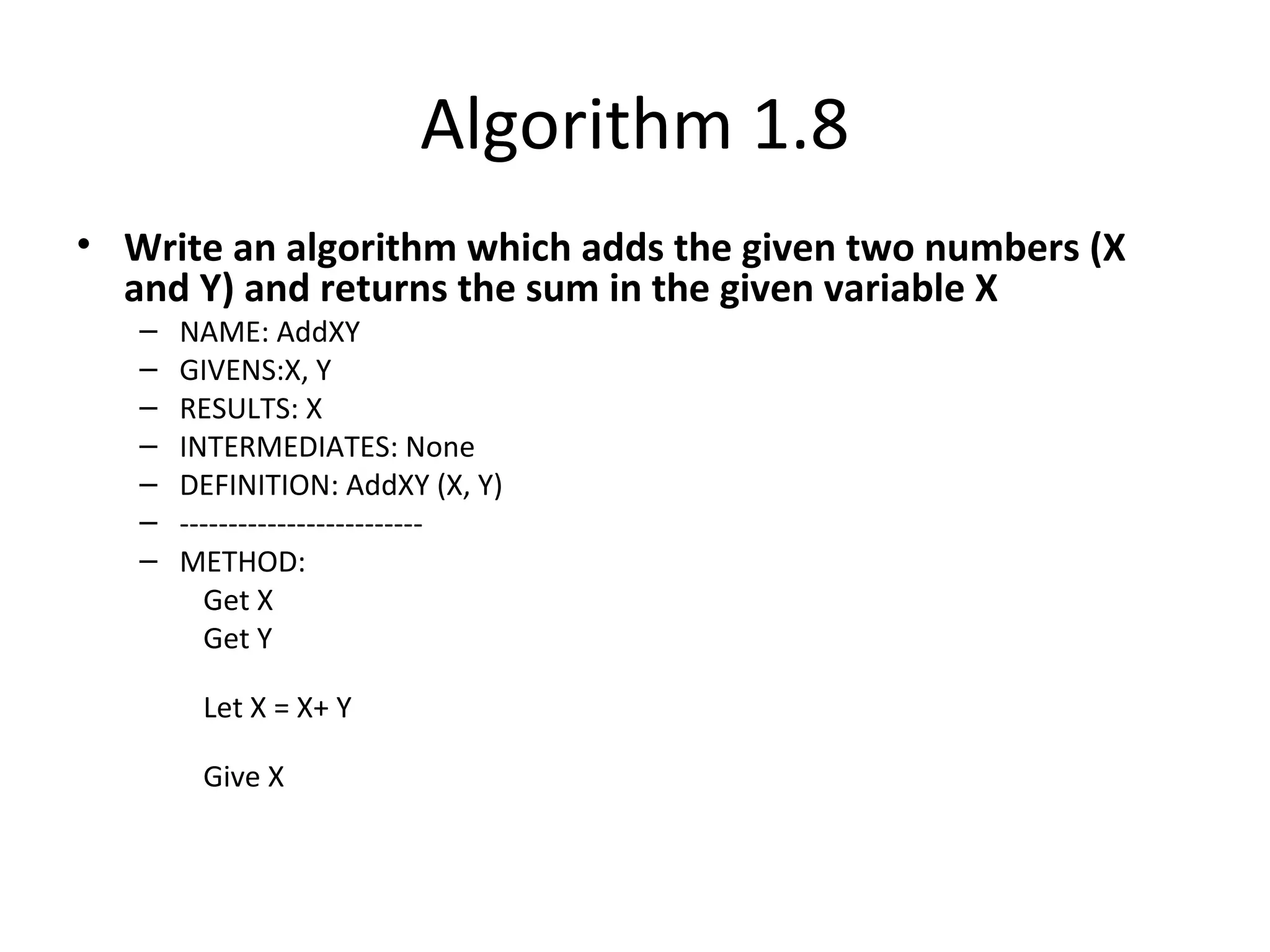 Algorithm 1.8
• Write an algorithm which adds the given two numbers (X
and Y) and returns the sum in the given variable X
– NAME: AddXY
– GIVENS:X, Y
– RESULTS: X
– INTERMEDIATES: None
– DEFINITION: AddXY (X, Y)
– -------------------------
– METHOD:
Get X
Get Y
Let X = X+ Y
Give X
 