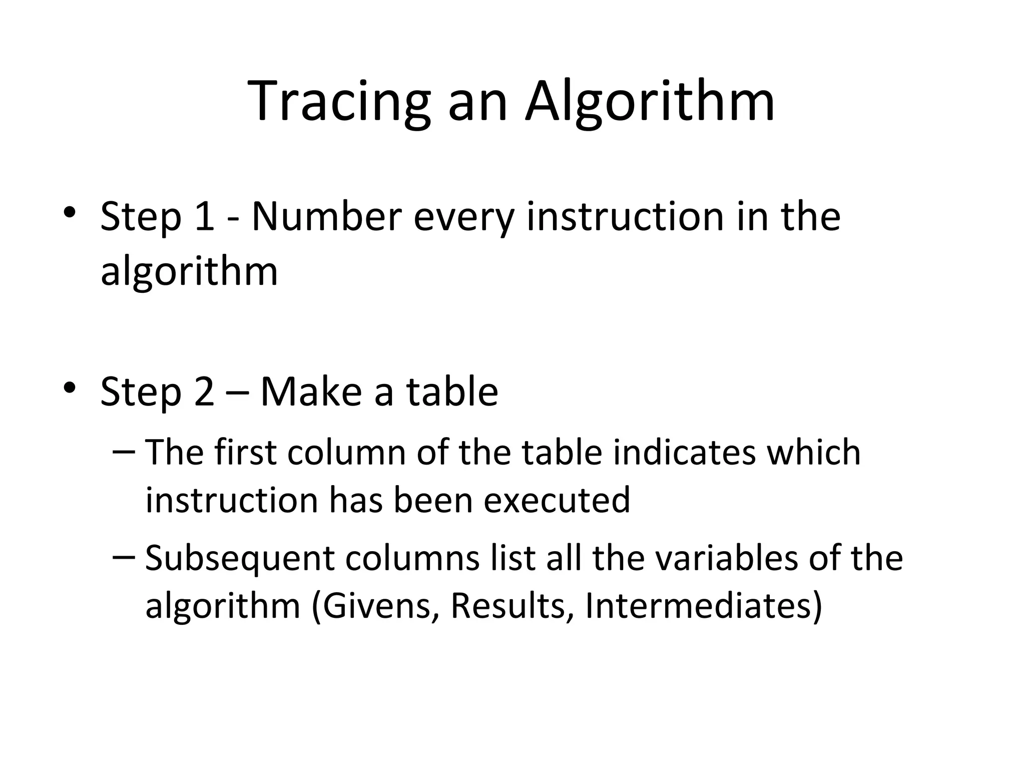 Tracing an Algorithm
• Step 1 - Number every instruction in the
algorithm
• Step 2 – Make a table
– The first column of the table indicates which
instruction has been executed
– Subsequent columns list all the variables of the
algorithm (Givens, Results, Intermediates)
 