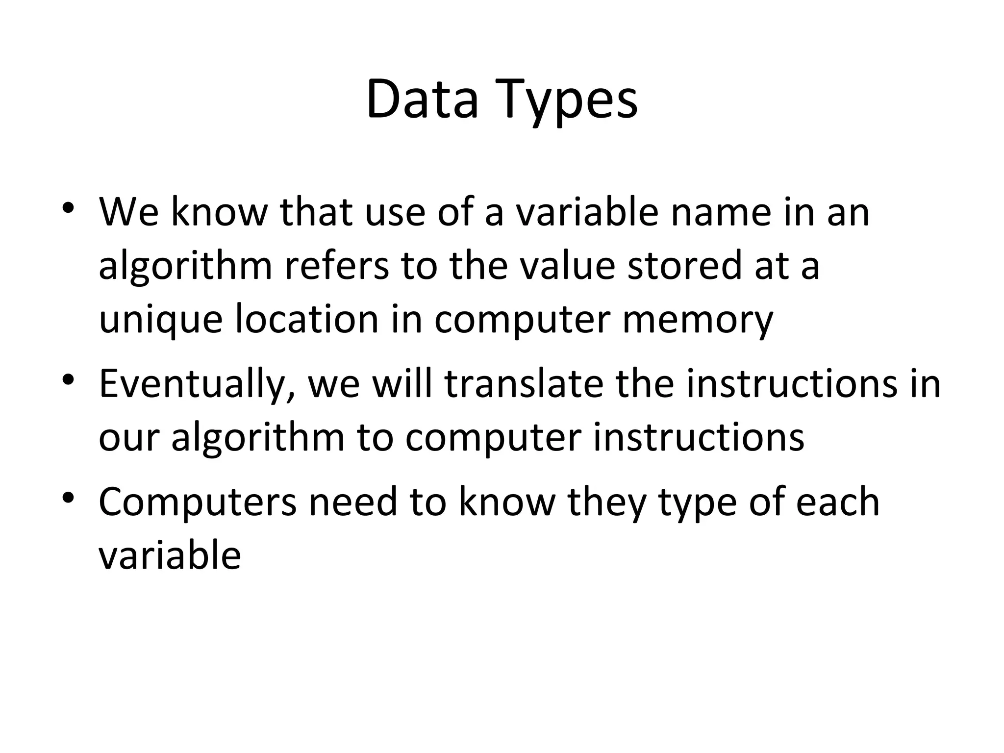 Data Types
• We know that use of a variable name in an
algorithm refers to the value stored at a
unique location in computer memory
• Eventually, we will translate the instructions in
our algorithm to computer instructions
• Computers need to know they type of each
variable
 