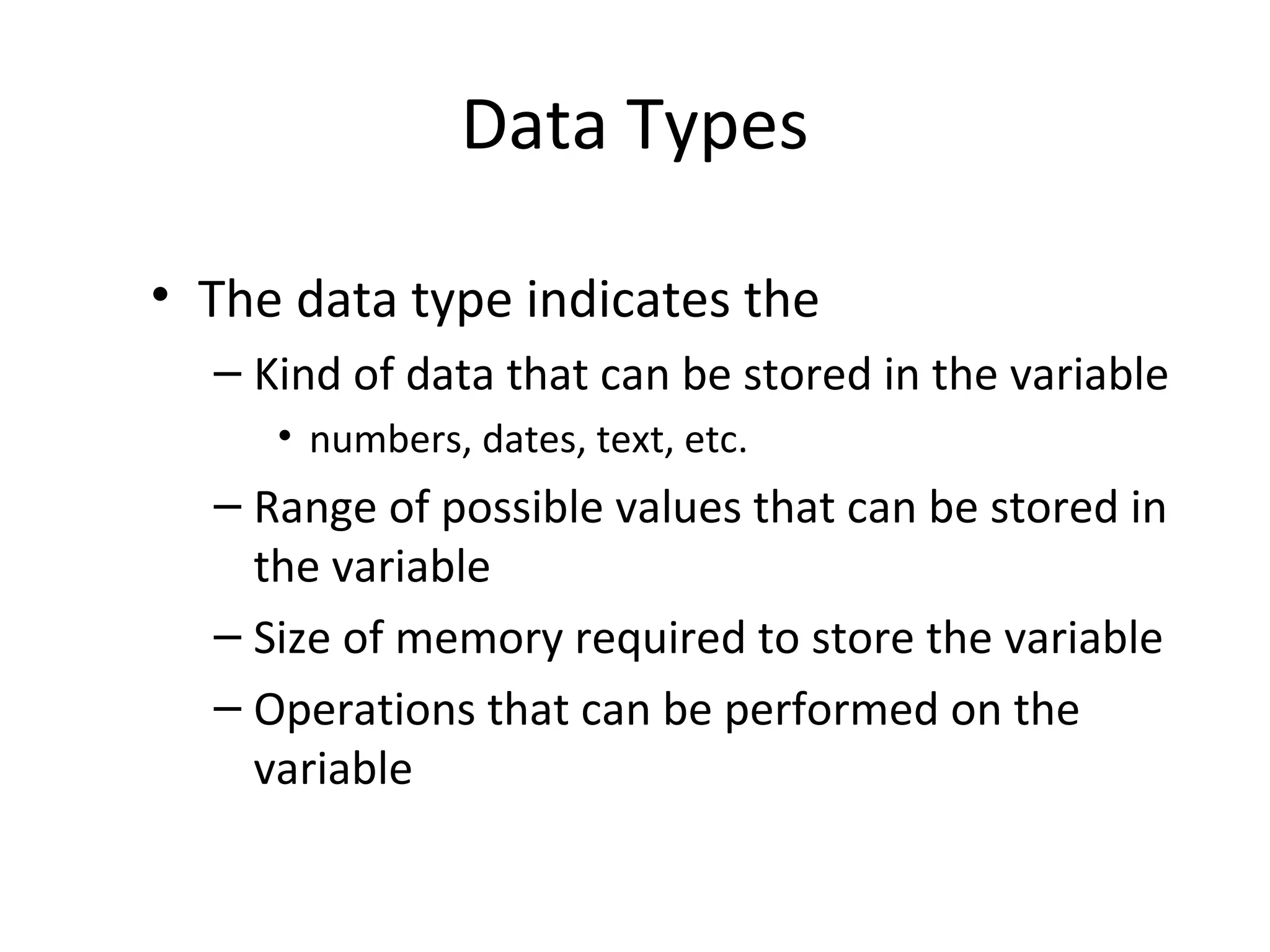 Data Types
• The data type indicates the
– Kind of data that can be stored in the variable
• numbers, dates, text, etc.
– Range of possible values that can be stored in
the variable
– Size of memory required to store the variable
– Operations that can be performed on the
variable
 