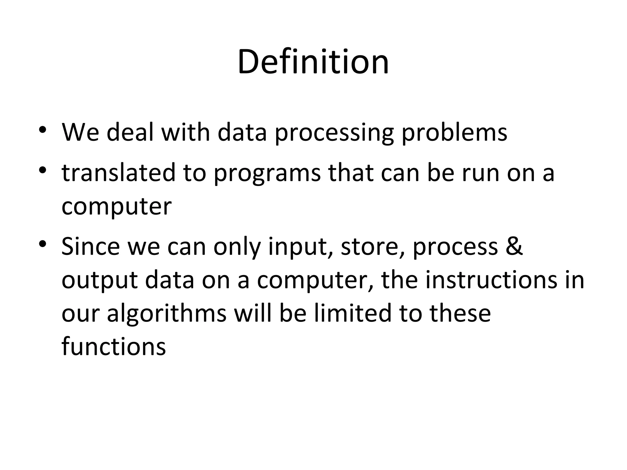 Definition
• We deal with data processing problems
• translated to programs that can be run on a
computer
• Since we can only input, store, process &
output data on a computer, the instructions in
our algorithms will be limited to these
functions
 