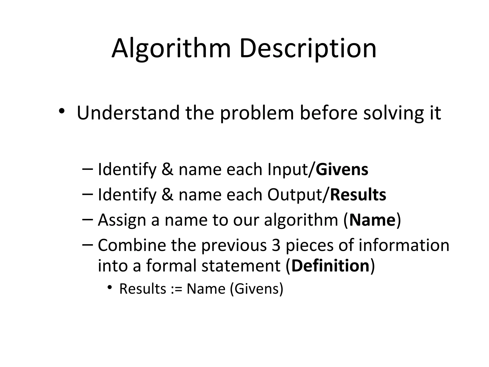 Algorithm Description
• Understand the problem before solving it
– Identify & name each Input/Givens
– Identify & name each Output/Results
– Assign a name to our algorithm (Name)
– Combine the previous 3 pieces of information
into a formal statement (Definition)
• Results := Name (Givens)
 