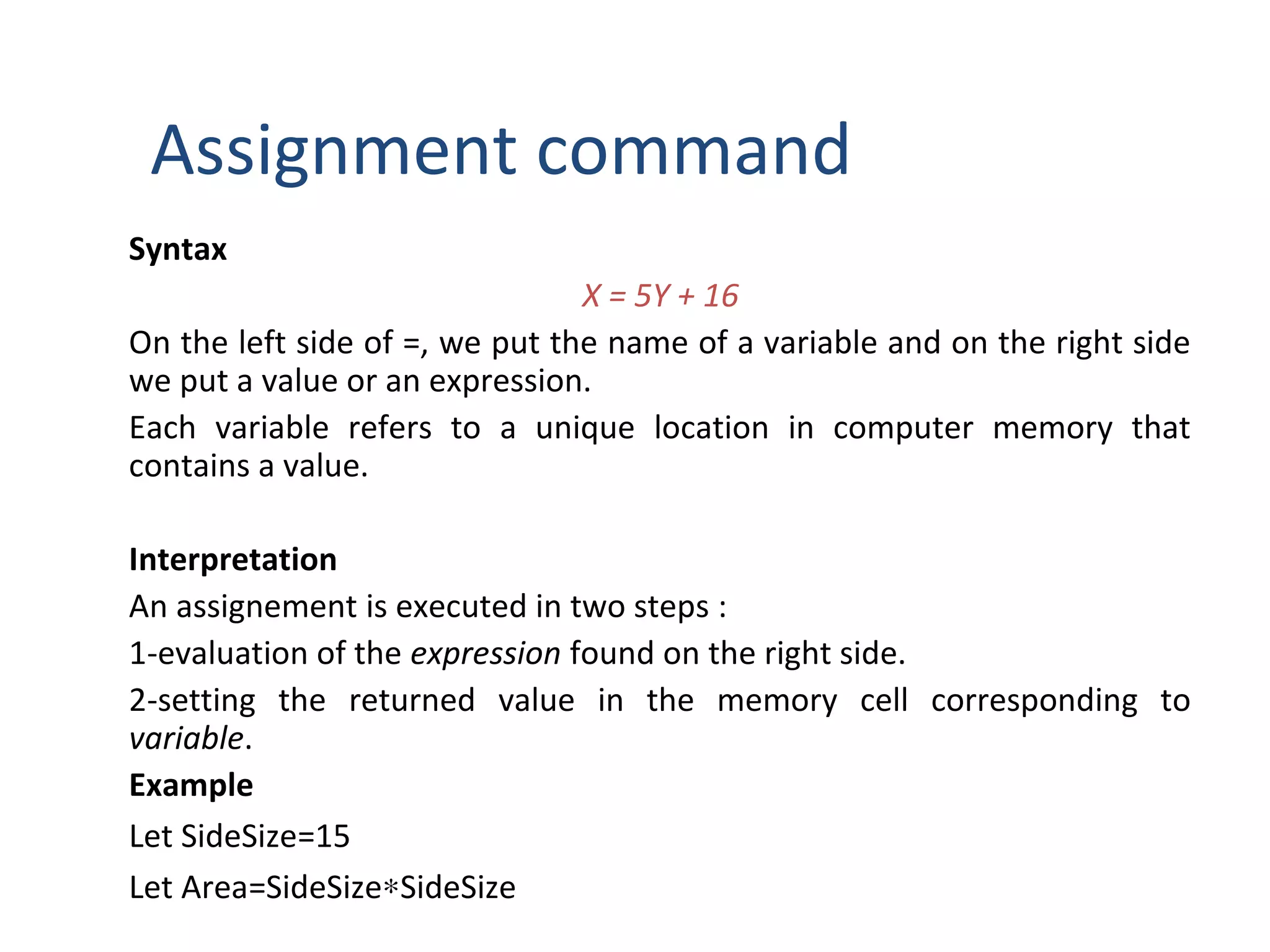 Assignment command
Syntax
X = 5Y + 16
On the left side of =, we put the name of a variable and on the right side
we put a value or an expression.
Each variable refers to a unique location in computer memory that
contains a value.
Interpretation
An assignement is executed in two steps :
1-evaluation of the expression found on the right side.
2-setting the returned value in the memory cell corresponding to
variable.
Example
Let SideSize=15
Let Area=SideSize∗SideSize
 