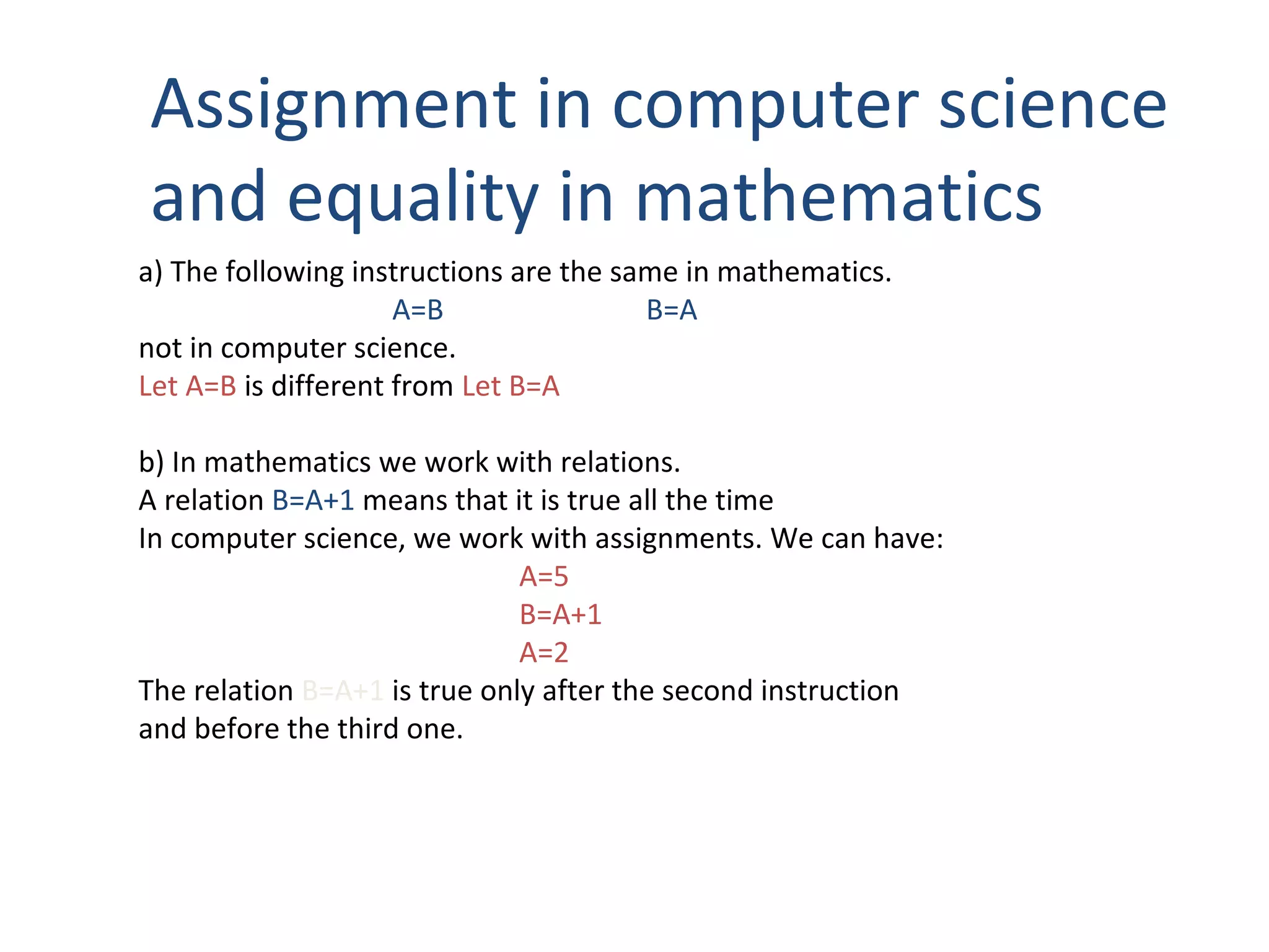 Assignment in computer science
and equality in mathematics
a) The following instructions are the same in mathematics.
A=B B=A
not in computer science.
Let A=B is different from Let B=A
b) In mathematics we work with relations.
A relation B=A+1 means that it is true all the time
In computer science, we work with assignments. We can have:
A=5
B=A+1
A=2
The relation B=A+1 is true only after the second instruction
and before the third one.
 