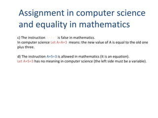 Assignment in computer science
and equality in mathematics
c) The instruction A=A+3 is false in mathematics.
In computer science Let A=A+3 means: the new value of A is equal to the old one
plus three.
d) The instruction A+5=3 is allowed in mathematics (it is an equation).
Let A+5=3 has no meaning in computer science (the left side must be a variable).
 