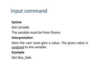 Input command
Syntax
Get variable
The variable must be from Givens
Interpretation
Here the user must give a value. The given value is
assigned to the variable.
Example
Get Size_Side
 