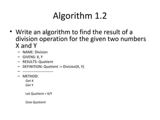 Algorithm 1.2
• Write an algorithm to find the result of a
division operation for the given two numbers
X and Y
– NAME: Division
– GIVENS: X, Y
– RESULTS: Quotient
– DEFINITION: Quotient := Division(X, Y)
– -------------------------
– METHOD:
Get X
Get Y
Let Quotient = X/Y
Give Quotient
 