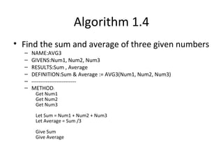 Algorithm 1.4
• Find the sum and average of three given numbers
– NAME:AVG3
– GIVENS:Num1, Num2, Num3
– RESULTS:Sum , Average
– DEFINITION:Sum & Average := AVG3(Num1, Num2, Num3)
– -------------------------
– METHOD:
Get Num1
Get Num2
Get Num3
Let Sum = Num1 + Num2 + Num3
Let Average = Sum /3
Give Sum
Give Average
 