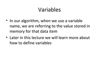 Variables
• In our algorithm, when we use a variable
name, we are referring to the value stored in
memory for that data item
• Later in this lecture we will learn more about
how to define variables
 