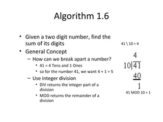 Algorithm 1.6
• Given a two digit number, find the
sum of its digits
• General Concept
– How can we break apart a number?
• 41 = 4 Tens and 1 Ones
• so for the number 41, we want 4 + 1 = 5
– Use integer division
• DIV returns the integer part of a
division
• MOD returns the remainder of a
division
41  10 = 4
41 MOD 10 = 1
 