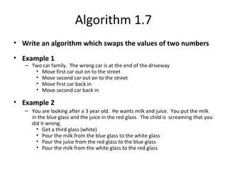 Algorithm 1.7
• Write an algorithm which swaps the values of two numbers
• Example 1
– Two car family. The wrong car is at the end of the driveway
• Move first car out on to the street
• Move second car out on to the street
• Move first car back in
• Move second car back in
• Example 2
– You are looking after a 3 year old. He wants milk and juice. You put the milk
in the blue glass and the juice in the red glass. The child is screaming that you
did it wrong.
• Get a third glass (white)
• Pour the milk from the blue glass to the white glass
• Pour the juice from the red glass to the blue glass
• Pour the milk from the white glass to the red glass
 